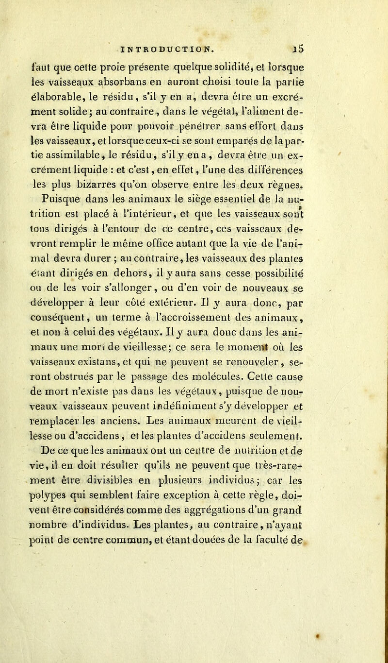 faut que cette proie présente quelque solidité, et lorsque les vaisseaux absorbans en auront choisi toute la partie élaborable, le résidu, s’il y en a, devra être un excré- ment solide; au contraire, dans le végétal, l’aliment de- vra être liquide pour pouvoir pénétrer sans effort dans les vaisseaux, et lorsque ceux-ci se sont emparés de la par- tie assimilable, le résidu, s’il y en a , devra être un ex- crément liquide : et c’est, en effet, l’une des différences les plus bizarres qu’on observe entre les deux règnes. Puisque dans les animaux le siège essentiel de la nu- trition est placé à l’intérieur, et que les vaisseaux sont tous dirigés à l’entour de ce centre, ces vaisseaux de- vront remplir le même office autant que la vie de l’ani- mal devra durer ; au contraire, les vaisseaux des plantes étant dirigés en dehors, il y aura sans cesse possibilité ou de les voir s’allonger, ou d’en voir de nouveaux se développer à leur côté extérieur. Il y aura donc, par conséquent, un terme à l’accroissement des animaux, et non à celui des végétaux. Il y aura donc dans les ani- maux une mort de vieillesse; ce sera le moment où les vaisseaux existans, et qui ne peuvent se renouveler, se- ront obstrués par le passage des molécules. Celte cause de mort n’existe pas dans les végétaux, puisque de nou- veaux vaisseaux peuvent indéfiniment s’y développer et remplacer les anciens. Les animaux meurent de vieil- lesse ou d’accidens, et les plantes d’accidens seulement. De ce que les animaux ont un centre de nutrition et de vie, il en doit résulter qu’ils ne peuvent que très-rare- ment être divisibles en plusieurs individus ; car les polypes qui semblent faire exception à cette règle, doi- vent être considérés comme des aggrégalions d’un grand nombre d’individus. Les plantes, au contraire, n’ayant point de centre commun, et étant douées de la faculté de