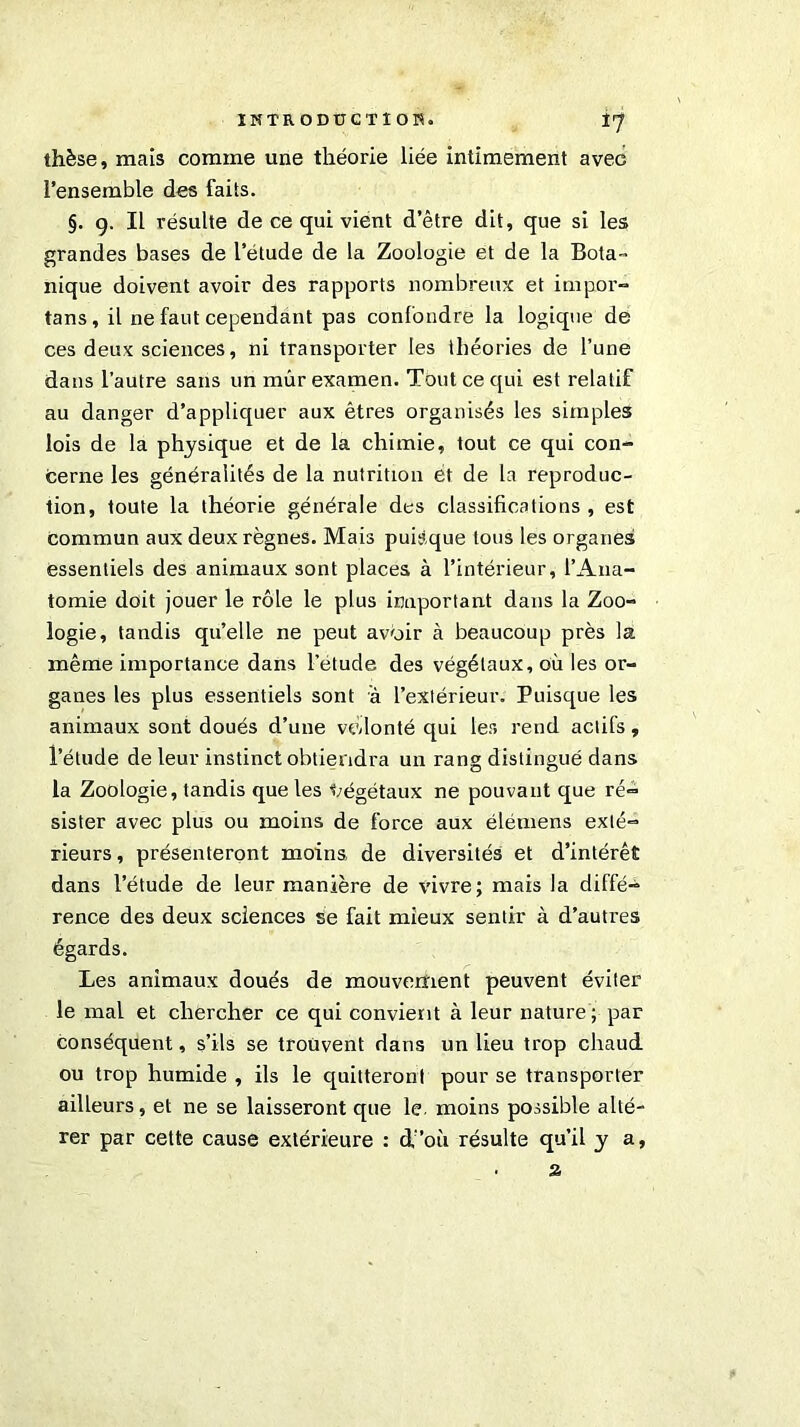thèse, mais comme une théorie liée intimement avec l’ensemble des faits. §. g. Il résulte de ce qui vient d’être dit, que si les grandes bases de l’étude de la Zoologie et de la Bota- nique doivent avoir des rapports nombreux et impor- tans, il ne faut cependant pas confondre la logique de ces deux sciences, ni transporter les théories de l’une dans l’autre sans un mûr examen. Tout ce qui est relatif au danger d’appliquer aux êtres organisés les simples lois de la physique et de la chimie, tout ce qui con- cerne les généralités de la nutrition et de la reproduc- tion, toute la théorie générale des classifications , est commun aux deux règnes. Mais puisque tous les organes essentiels des animaux sont places à l’intérieur, l’Ana- tomie doit jouer le rôle le plus important dans la Zoo- logie, tandis qu’elle ne peut avoir à beaucoup près la même importance dans l’étude des végétaux, où les or- ganes les plus essentiels sont à l’extérieur. Puisque les animaux sont doués d’une volonté qui les rend actifs, l’étude de leur instinct obtiendra un rang distingué dans la Zoologie, tandis que les végétaux ne pouvant que ré- sister avec plus ou moins de force aux élemens exté- rieurs , présenteront moins de diversités et d’intérêt dans l’étude de leur manière de vivre; mais la diffé- rence des deux sciences se fait mieux sentir à d’autres égards. Les animaux doués de mouvement peuvent éviter le mal et chercher ce qui convient à leur nature ; par conséquent, s’ils se trouvent dans un lieu trop chaud ou trop humide , ils le quitteront pour se transporter ailleurs, et ne se laisseront que le. moins possible alté- rer par cette cause extérieure : d’où résulte qu’il y a, . z