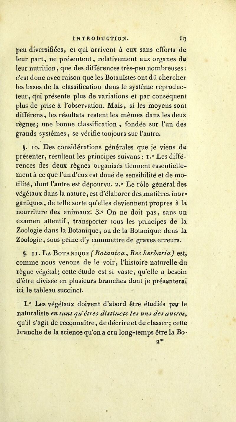 ig peu diversifiées, et qui arrivent à eux sans efforts de leur part, ne présentent, relativement aux organes de leur nuti'ition, que des différences très-peu nombreuses : c’est donc avec raison que les Botanistes ont dû chercher les bases de la classification dans le système reproduc- teur, qui présente plus de variations et par conséquent plus de prise à l’observation. Mais, si les moyens sont différens, les résultats restent les mêmes dans les deux règnes; une bonne classification , fondée sur l’un des gi'ands systèmes, se vérifie toujours sur l’autre. §. io. Des considérations générales que je viens de présenter, résultent les principes suivans : i.° Les diffé- rences des deux règnes organisés tiennent essentielle- ment à ce que l’un d’eux est doué de sensibilité et de mo- tilité, dont l’autre est dépourvu. 2.0 Le rôle général des Végétaux dans la nature, est d’élaborer des matières inor- ganiques, de telle sorte qu’elles deviennent propres à la nourriture des animaux. 3.° On ne doit pas, sans un examen attentif, transporter tous les principes de la Zoologie dans la Botanique, ou de la Botanique dans la Zoologie, sous peine d’y commettre de graves erreurs. §. 11. La Botanique ( Ilotanica, Res lierbaria) est, comme nous venons de le voir, l’histoire naturelle du règne végétal; cette étude est si vaste, qu’elle a besoin d’être divisée en plusieurs branches dont je présenterai ici le tableau succinct. I.° Les végétaux doivent d’abord être étudiés paj- le naturaliste en tant qu'êtres distincts les uns des autres, qu’il s’agit de reconnaître, de décrire et déclasser ; cette branche de la science qu’on a cru long-temps être la Bo- 2*