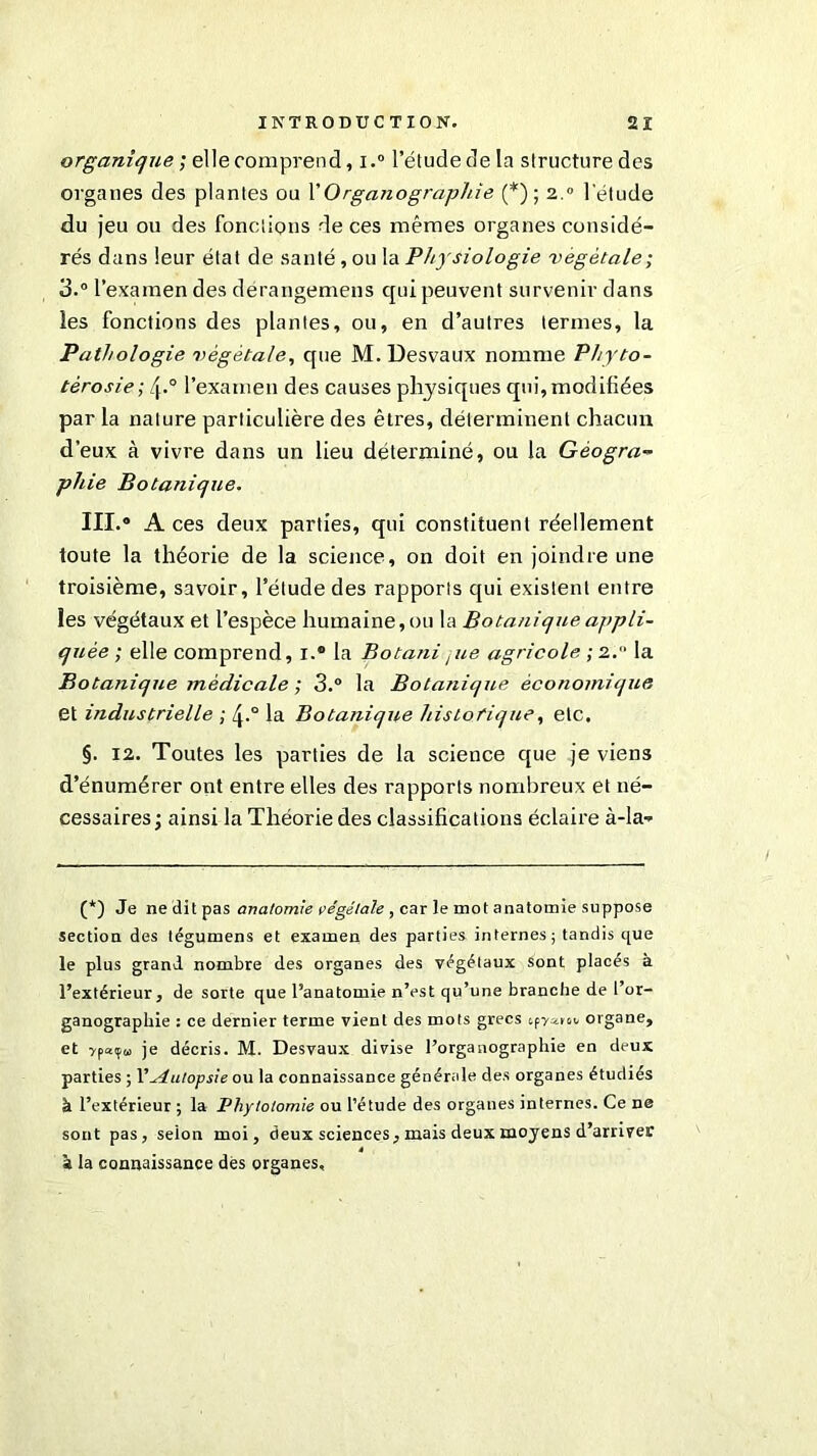 organique ; elle comprend, i.° l’étude de la structure des organes des plantes ou Y Organographie (*) ; 2.0 l’étude du jeu ou des fonctions de ces mêmes organes considé- rés dans leur étal de santé, ou la Physiologie végétale; 3.° l’examen des dérangemens qui peuvent survenir dans les fonctions des plantes, ou, en d’autres termes, la Pathologie végétale, que M. Desvaux nomme Phyto- tèrosie; /j.° l’examen des causes physiques qui, modifiées par la nature particulière des êtres, déterminent chacun d’eux à vivre dans un lieu déterminé, ou la Géogra- phie Botanique. III.» A ces deux parties, qui constituent réellement toute la théorie de la science, on doit en joindre une troisième, savoir, l’étude des rapports qui existent entre les végétaux et l’espèce humaine, ou la Botanique ajtpli- quée ; elle comprend, i.° la Botanitue agricole ; 2. la Botanique médicale ; 3.° la Botanique économique et industrielle ; zj-° la Botanique historique, etc. §. 12. Toutes les parties de la science que je viens d’énumérer ont entre elles des rapports nombreux et né- cessaires; ainsi la Théorie des classifications éclaire à-la- (*) Je neditpas anatomie végétale , car le mot anatomie suppose section des tégumens et examen des parties internes ; tandis que le plus grand nombre des organes des végétaux Sont placés à l’extérieur, de sorte que l’anatomie n’est qu’une branche de l’or- ganographie : ce dernier terme vient des mots grecs organe, et je décris. M. Desvaux divise l’organographie en deux parties ; Y Autopsie ou la connaissance générale des organes étudiés à l’extérieur ; la Phytotomie ou l’étude des organes internes. Ce ne sont pas, selon moi, deux sciences, mais deux moyens d’arriver à la connaissance dès organes.