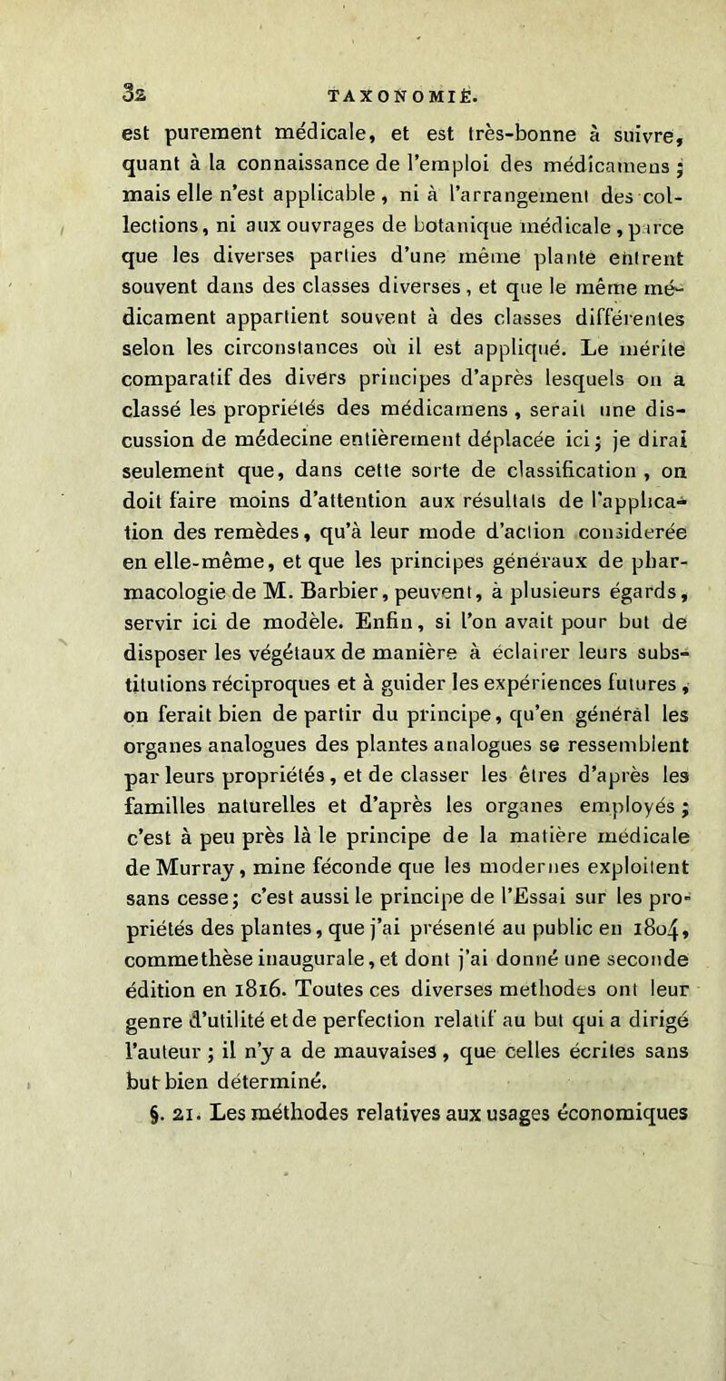 est purement médicale, et est très-bonne à suivre, quant à la connaissance de l’emploi des médicamens ; mais elle n’est applicable, ni à l’arrangeineni des col- lections, ni aux ouvrages de botanique médicale , p uce que les diverses parties d’une même plante entrent souvent dans des classes diverses, et que le même mé- dicament appartient souvent à des classes différentes selon les circonstances où il est appliqué. Le mérite comparatif des divers principes d’après lesquels on a classé les propriétés des médicamens, serait une dis- cussion de médecine entièrement déplacée ici; je dirai seulement que, dans cette sorte de classification , on doit faire moins d’attention aux résultats de l'applica- tion des remèdes, qu’à leur mode d’aclion considérée en elle-même, et que les principes généraux de phar- macologie de M. Barbier, peuvent, à plusieurs égards, servir ici de modèle. Enfin, si l’on avait pour but de disposer les végétaux de manière à éclairer leurs subs- titutions réciproques et à guider les expériences futures , on ferait bien de partir du principe, qu’en général les organes analogues des plantes analogues se ressemblent par leurs propriétés , et de classer les êtres d’après les familles naturelles et d’après les organes employés ; c’est à peu près là le principe de la matière médicale de Murray, mine féconde que les modernes exploitent sans cesse; c’est aussi le principe de l’Essai sur les pro* priétés des plantes, que j’ai présenté au public en 1804, commethèse inaugurale, et dont j’ai donné une seconde édition en 1816. Toutes ces diverses méthodes ont leur genre d’utilité et de perfection relatif au but qui a dirigé l’auteur ; il n’y a de mauvaises , que celles écrites sans but bien déterminé. §. 21. Les méthodes relatives aux usages économiques