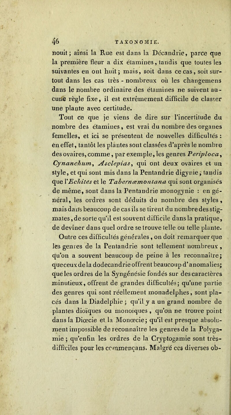 nouit ; ainsi la Rue est dans la Décandrie, parce que la première fleur a dix étamines, tandis que toutes les suivantes en ont huit; mais, soit dans ce cas, soit sur- tout dans les cas très - nombreux où les changemens dans le nombre ordinaire des étamines ne suivent aü- curié règle fixe, il est extrêmement difficile de classer une plante avec certitude. Tout ce que je viens de dire sur l’incertitude du nombre des étamines , est vrai du nombre des organes femelles, et ici se présentent de nouvelles difficultés : en effet, tantôt les plantes sont classées d’après le nombre des ovaires, comme, par exemple, les genres Periploca, Cynanchum, Asclepias, qui ont deux ovaires et un st_yle, et qui sont mis dans la Pentandrie digynie ; tandis que P Eclates et le Taberncemoniana qui sont organisés de même, sont dans la Pentandrie monogynie : en gé- néral, les ordres sont déduits du nombre des styles, mais dans beaucoup de cas ils se tirent du nombre des stig- mates, de sorte qu’il est souvent difficile dans la pratique, de deviner dans quel ordre se trouve telle ou telle plante. Outre ces difficultés générales, on doit remarquer que les genres de la Pentandrie sont tellement nombreux , qu’on a souvent beaucoup de peine à les reconnaître; queceuxdela dodecandrie offrent beaucoup d’anomalies; quéles ordres de la Syngénésie fondés sur des caractères minutieux, offrent de grandes difficultés; qu’une partie des genres qui sont réellement monadelphes, sont pla- cés dans la Diadelpliie ; qu’il y a un grand nombre de plantes dioïques ou monoïques , qu’on ne trouve point dans la Diœcie et la Monœcie; qu’il est presque absolu- ment impossible de reconnaître les genres de la Polyga- mie ; qu’enfin les ordres de la Cryptogamie sont très- difficiles pour les ccmmençans. Malgré ces diverses ob-