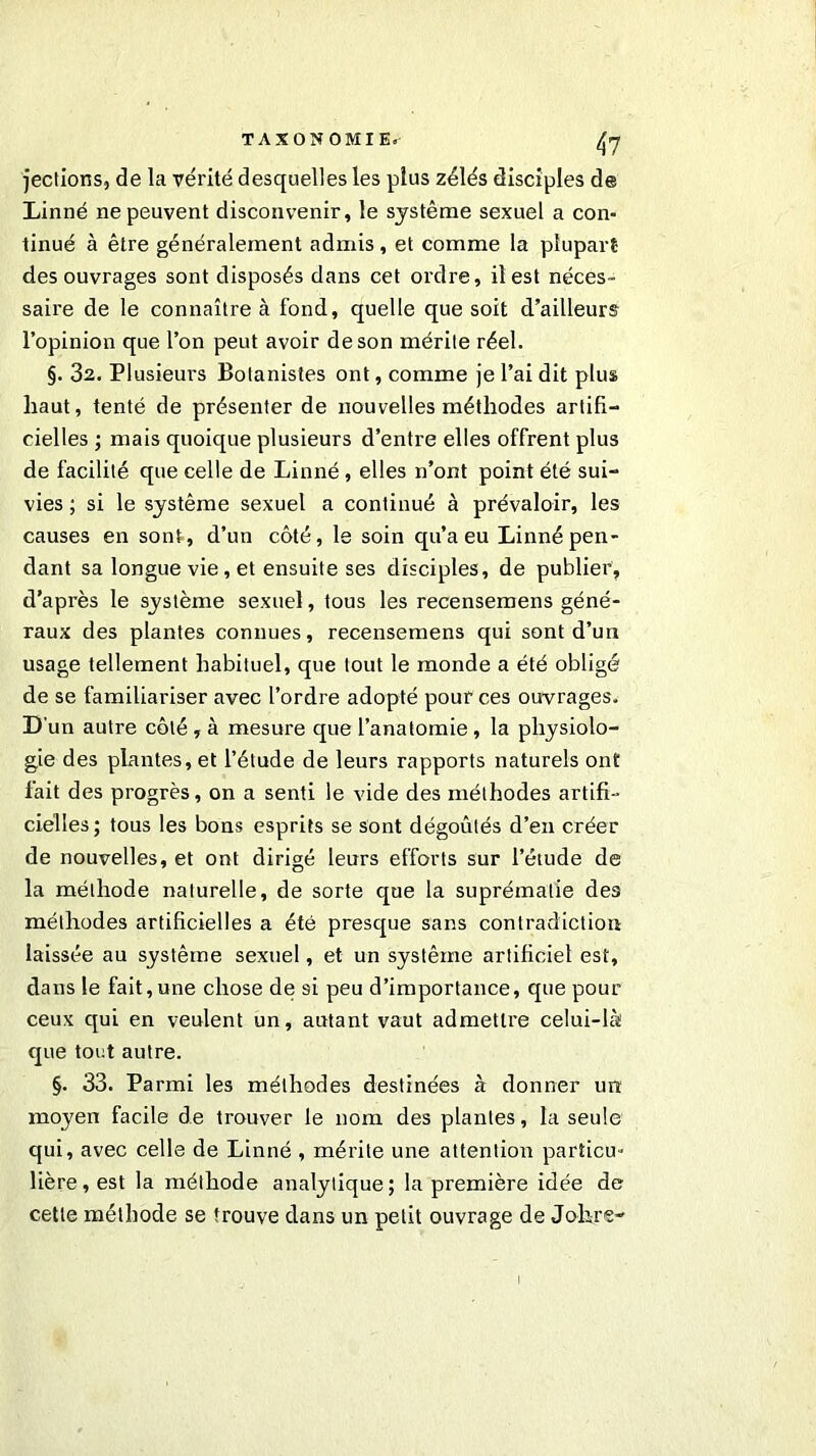 TAXONOMIE. (fl jections, de la vérité desquelles les plus zélés disciples de Linné ne peuvent disconvenir, le système sexuel a con- tinué à être généralement admis, et comme la plupart des ouvrages sont disposés dans cet ordre, il est néces- saire de le connaître à fond, quelle que soit d’ailleurs l’opinion que l’on peut avoir de son mérite réel. §. 32. Plusieurs Botanistes ont, comme je l’ai dit plus haut, tenté de présenter de nouvelles méthodes artifi- cielles ; mais quoique plusieurs d’entre elles offrent plus de facilité que celle de Linné, elles n’ont point été sui- vies ; si le système sexuel a continué à prévaloir, les causes en sont, d’un côté, le soin qu’a eu Linné pen- dant sa longue vie, et ensuite ses disciples, de publier, d’après le système sexuel, tous les recensemens géné- raux des plantes connues, recensemens qui sont d’un usage tellement habituel, que tout le monde a été obligé de se familiariser avec l’ordre adopté pour ces ouvrages. D un autre côté , à mesure que l’anatomie , la physiolo- gie des plantes, et l’étude de leurs rapports naturels ont fait des progrès, on a senti le vide des méthodes artifi- cielles; tous les bons esprits se sont dégoûtés d’en créer de nouvelles, et ont dirigé leurs efforts sur l’étude de la méthode naturelle, de sorte que la suprématie des méthodes artificielles a été presque sans contradiction laissée au système sexuel, et un système artificiel est, dans le fait,une chose de si peu d’importance, que pour ceux qui en veulent un, autant vaut admettre celui-là que tout autre. §. 33. Parmi les méthodes destinées à donner un moyen facile de trouver le nom des plantes, la seule qui, avec celle de Linné , mérite une attention particu- lière, est la méthode analytique; la première idée de cette méthode se trouve dans un petit ouvrage de Johre-