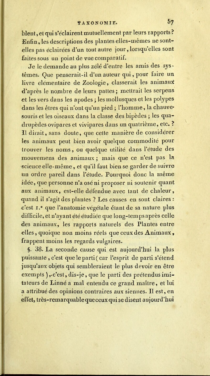 $7 blent, et qui s’éclairent mutuellement par leurs rapports ? Enfin, les descriptions des plantes elles-mêmes ne sont- elles pas éclairées d’un tout autre jour, lorsqu’elles sont faites sous un point de vue comparatif. Je le demande au plus zélé d’entre les amis des sys- tèmes. Que penserait-il d’un auteur qui, pour faire un livre élémentaire de Zoologie, classerait les animaux d’après le nombre de leurs pattes; mettrait les serpens et les vers dans les apodes ; les mollusques et les polypes dans les êtres qui n’ont qu’un pied ; l’homme, la chauve- souris et les oiseaux dans la classe des bipèdes ; les qua- drupèdes ovipares et vivipares dans un quatrième, etc. ? Il dirait, sans doute, que cette manière de considérer les animaux peut bien avoir quelque commodité pour trouver les noms, ou quelque utilité dans l’étude des mouvemens des animaux ; mais que ce n’est pas la science elle-même, et qu’il faut bien se garder de suivre un ordre pareil dans l’étude. Pourquoi donc la même idée, que personne n’a osé ni proposer ni soutenir quant aux animaux, est-elle défendue avec tant de chaleur, quand il s’agit des plantes ? Les causes en sont claires : c’est r.° que l’anatomie végétale étant de sa nature plus difficile, et n’ayant été étudiée que long-temps après celle des animaux, les rapports naturels des Plantes entre elles, quoique non moins réels que ceux des Animaux , frappent moins les regards vulgaires. §. 38. La seconde cause qui est aujourd’hui la plus puissante , c’est que le parti ( car l’esprit de parti s’étend jusqu’aux objets qui sembleraient le plus devoir en être exempts ),-c’est, dis-je, que le parti des prétendus imi- tateurs de Linné a mal entendu ce grand maître, et lui a attribué des opinions contraires aux siennes. Il est, en effet, très-remarquable que ceux qui se disent aujourd’hui