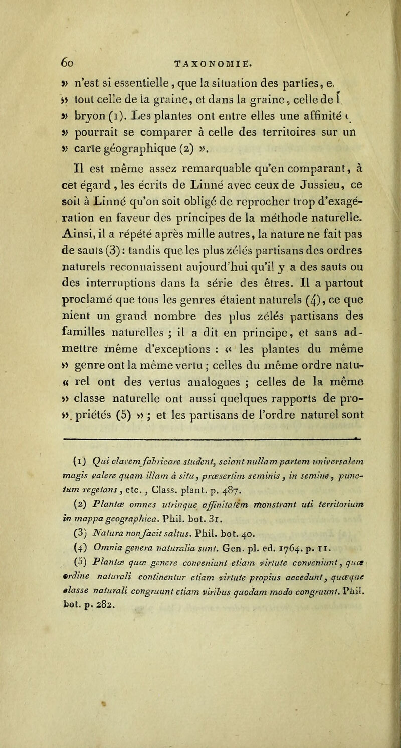 » n’est si essentielle, que la situation des parties, e. » tout celle de la graine, et dans la graine, cellede ï » bryon(i). Les plantes ont entre elles une affinité i » pourrait se comparer à celle des territoires sur un » carte géographique (2) ». Il est même assez remarquable qu’en comparant, à cet égard , les écrits de Linné avec ceux de Jussieu, ce soit à Linné qu’on soit obligé de reprocher trop d’exagé- ration en faveur des principes de la méthode naturelle. Ainsi, il a répété après mille autres, la nature ne fait pas de sauls (3) : tandis que les plus zélés partisans des ordres naturels reconnaissent aujourd’hui qu’il y a des sauts ou des interruptions dans la série des êtres. Il a partout proclamé que tous les genres étaient naturels (4), ce que nient un grand nombre des plus zélés partisans des familles naturelles ; il a dit en principe, et sans ad- mettre même d’exceptions : « les plantes du même » genre ont la même vertu ; celles du même ordre nalu- « rel ont des vertus analogues ; celles de la même » classe naturelle ont aussi quelques rapports de pro- >>. priétés (5) » ; et les partisans de l’ordre naturel sont (1 ) Qui claremfabiicare student, sciant nullam partent universalem magis valere quam illam à situ, proeserlim seminis, in semble, punc- tum regetans, etc., Class. plant, p. 487. (2) Plantes omnes utrinque affinitatèm Thonstrant uti terrilorium in rnappageographica. Pliil. bot. 3l. (3) Natura nonfacit saltus. Phil. bot. 40. (4) Omnia généra natura.lia sunt. Gcn. pl. ect. 1764. p. II. (5) Plantas quœ genere conveniunt etiain virtute conveniunt, quet erdine naturali continentur etiam virtute propius accédant, queeque êlasse naturali congruunt etiam viribus quodam modo congruunt. Pliil. bot. p. 282.
