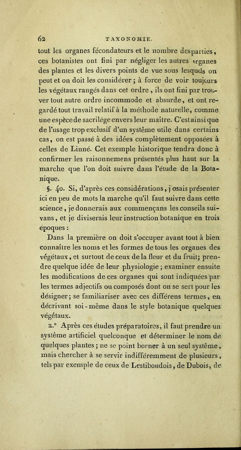 tout les organes fécondateurs et le nombre desparties, ces botanistes ont fini par négliger les autres organes des plantes et les divers points de vue sou3 lesquels ou peut et on doit les considérer ; à force de voir toujours les végétaux rangés dans cet ordre , ils ont fini par trou- ver tout autre ordre incommode et absurde, et ont re- gardé tout travail relatif à la méthode naturelle, comme uneespècede sacrilège envers leur maître. C’estainsique de l’usage trop exclusif d’un système utile dans certains cas, on est passé à des idées complètement opposées à celles de Linné. Cet exemple historique tendra donc à confirmer les raisonnemens présentés plus haut sur la marche que l’on doit suivre dans l’étude de la Bota- nique. §. 4°- Si, d’après ces considérations, j osais présenter ici en peu de mots la marche qu’il faut suivre dans cette science , je donnerais aux commençans les conseils sui- vans, et je diviserais leur instruction botanique en trois époques : Dans la première on doit s’occuper avant tout à bien connaître les noms et les formes de tous les organes des végétaux, et surtout de ceux de la fleur et du fruit; pren- dre quelque idée de leur physiologie ; examiner ensuite les modifications de ces organes qui sont indiquées par les termes adjectifs ou composés dont on se sert pour les désigner; se familiariser avec ces différens termes, en décrivant soi-même dans le style botanique quelques végétaux. 2.0 Après ces études préparatoires, il faut prendre un système artificiel quelconque et déterminer le nom de. quelques plantes ; ne se point borner à un seul système, mais chercher à se servir indifféremment de plusieurs , tels par exemple de ceux de Lestiboudois, de Dubois, de