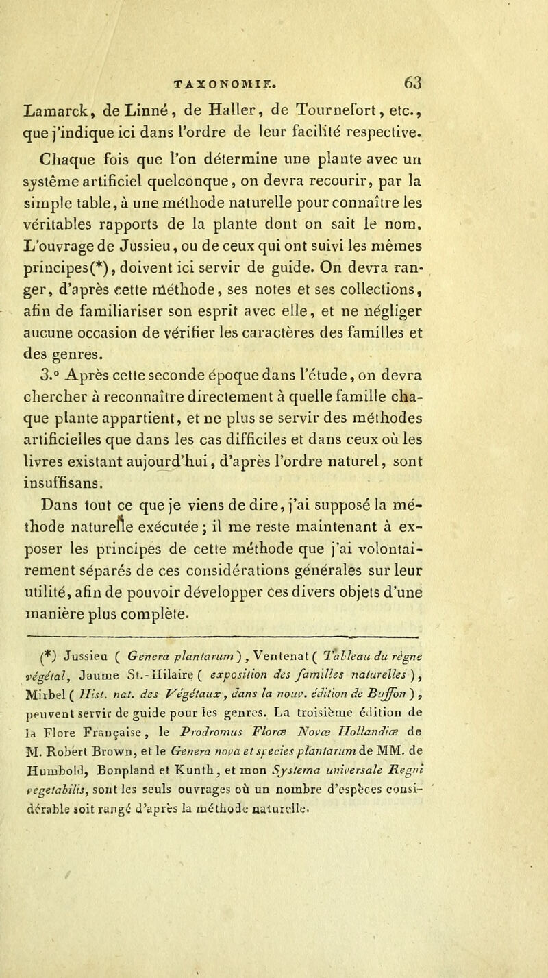 Lamarck, de Linné, de Haller, de Tournefort, etc., que j’indique ici dans l’ordre de leur facilité respective. Chaque fois que l’on détermine une plante avec un système artificiel quelconque, on devra recourir, par la simple table, à une méthode naturelle pour connaître les véritables rapports de la plante dont on sait le nom. L’ouvrage de Jussieu, ou de ceux qui ont suivi les mêmes principes(*), doivent ici servir de guide. On devra ran- ger, d’après cette rûéthode, ses notes et ses collections, afin de familiariser son esprit avec elle, et ne négliger aucune occasion de vérifier les caractères des familles et des genres. 3.° Après cette seconde époque dans l’étude, on devra chercher à reconnaître directement à quelle famille cha- que plante appartient, et ne plus se servir des méthodes artificielles que dans les cas difficiles et dans ceux où les livres existant aujourd’hui, d’après l’ordre naturel, sont insuffisans. Dans tout ce que je viens de dire, j’ai supposé la mé- thode naturelle exécutée; il me reste maintenant à ex- poser les principes de cette méthode que j’ai volontai- rement séparés de ces considérations générales sur leur utilité, afin de pouvoir développer ces divers objets d’une manière plus complète. (*) Jussieu ( Gérera plantarum ) , Ventenat ( 'Tableau du règne végétal, Jaume St.-Hilaire ( exposition des familles naturelles ), Mirbel ( Hist. rat. des Végétaux , dans la noue, édition de Bujfon ) , peuvent servir de guide pour les genres. La troisième édition de la Flore Française, le Prodromus Flores Novœ Hollandiœ de M. Robert Brown, et le Généra nova et species plantarum de MM. de Humbold, Bonpland et Kuntli, et mon Sjslema universale Regni vegetabilis, sont les seuls ouvrages où un nombre d’espèces consi- dérable soit rangé d’après la méthode naturelle.