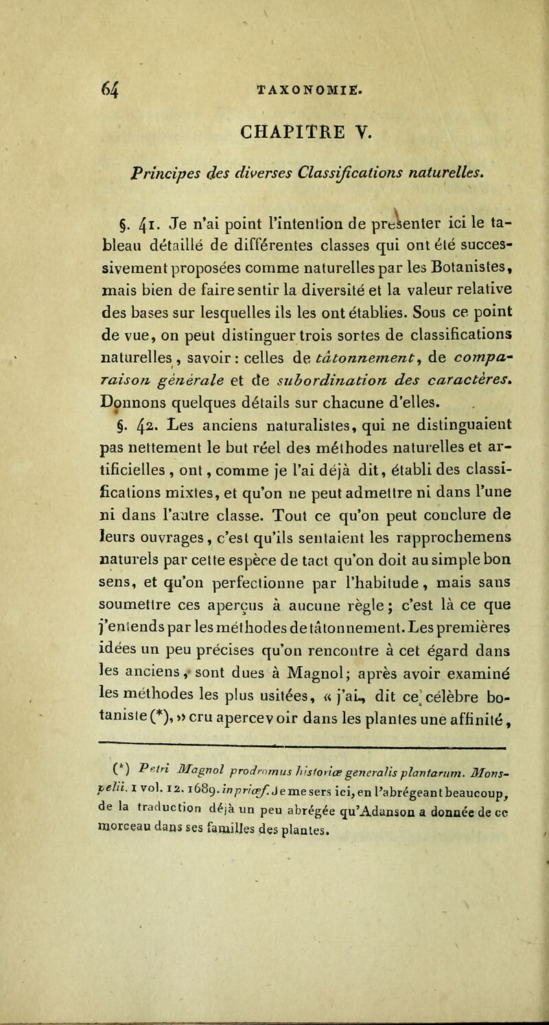 CHAPITRE Y. Principes des diverses Classifications naturelles. §. 41. Je n’ai point l’intention de présenter ici le ta- bleau détaillé de différentes classes qui ont été succes- sivement proposées comme naturelles par les Botanistes, mais bien de faire sentir la diversité et la valeur relative des bases sur lesquelles ils les ont établies. Sous ce point de vue, on peut distinguer trois sortes de classifications naturelles, savoir: celles ds tâtonnement, de compa- raison générale et de subordination des caractères. Donnons quelques détails sur chacune d’elles. §. 42* Des anciens naturalistes, qui ne distinguaient pas nettement le but réel de3 méthodes naturelles et ar- tificielles , ont, comme je l’ai déjà dit, établi des classi- fications mixtes, et qu’on ne peut admettre ni dans l’une ni dans l’autre classe. Tout ce qu’on peut conclure de leurs ouvrages, c’est qu’ils sentaient les rapprochemens naturels par cette espèce de tact qu’on doit au simple bon sens, et qu’011 perfectionne par l’habitude, mais sans soumettre ces aperçus à aucune règle; c’est là ce que j’entends par les méthodes de tâtonnement. Les premières idées un peu précises qu’on rencontre à cet égard dans les anciens,-sont dues à Magnol; après avoir examiné les méthodes les plus usitées, «. j’aL, dit ce célèbre bo- taniste (*), » cru apercev oir dans les plantes une affinité, (*) P fl ri Magnol prodmmus historiée generalis plantarum. Morts- lehi. 1 vol. 12.1689. i”Pr'cpf. Je me sers ici, en l’abrégeant beaucoup, de la traduction déjà un peu abrégée (ju’Adanson a donnée de cc morceau dans ses familles des plantes.