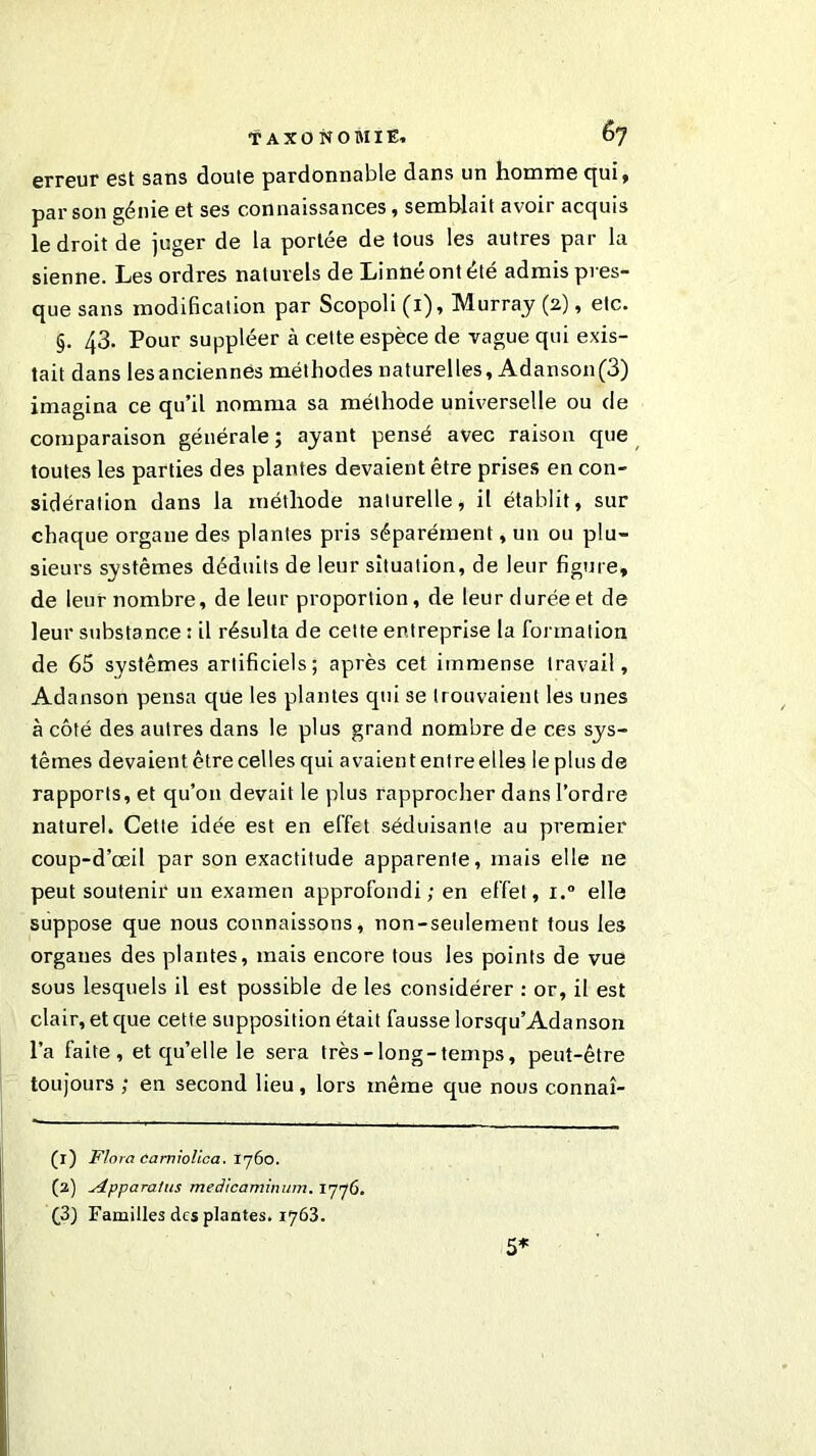 erreur est sans doute pardonnable dans un homme cjui, par son génie et ses connaissances, semblait avoir acquis le droit de juger de la portée de tous les autres par la sienne. Les ordres naturels de Linné ont été admis pres- que sans modification par Scopoli (1), Murray (2), etc. §. 43. Pour suppléer à cette espèce de vague qui exis- tait dans les anciennes méthodes naturelles, Adanson(3) imagina ce qu’il nomma sa méthode universelle ou de comparaison générale ; ayant pensé avec raison que toutes les parties des plantes devaient être prises en con- sidération dans la méthode naturelle, il établit, sur chaque organe des plantes pris séparément, un ou plu- sieurs systèmes déduits de leur situation, de leur figure, de leur nombre, de leur proportion, de leur durée et de leur substance : il résulta de cette entreprise la formation de 65 systèmes artificiels; après cet immense travail, Adanson pensa que les plantes qui se trouvaient les unes à côté des autres dans le plus grand nombre de ces sys- tèmes devaientêtre celles qui avaiententreelles leplusde rapports, et qu’011 devait le plus rapprocher dans l’ordre naturel. Cette idée est en effet séduisante au premier coup-d’œil par son exactitude apparente, mais elle ne peut soutenir un examen approfondi; en effet, i.° elle suppose que nous connaissons, non-seulement tous les organes des plantes, mais encore tous les points de vue sous lesquels il est possible de les considérer : or, il est clair, et que cette supposition était fausse lorsqu’Adanson l’a faite, et qu’elle le sera très-long-temps, peut-être toujours ; en second lieu, lors même que nous connaî- (r) Flora camîolica. 1760. (2) sipparatus medicaminum. 1776. (3) Familles des plantes. 1763. 5*
