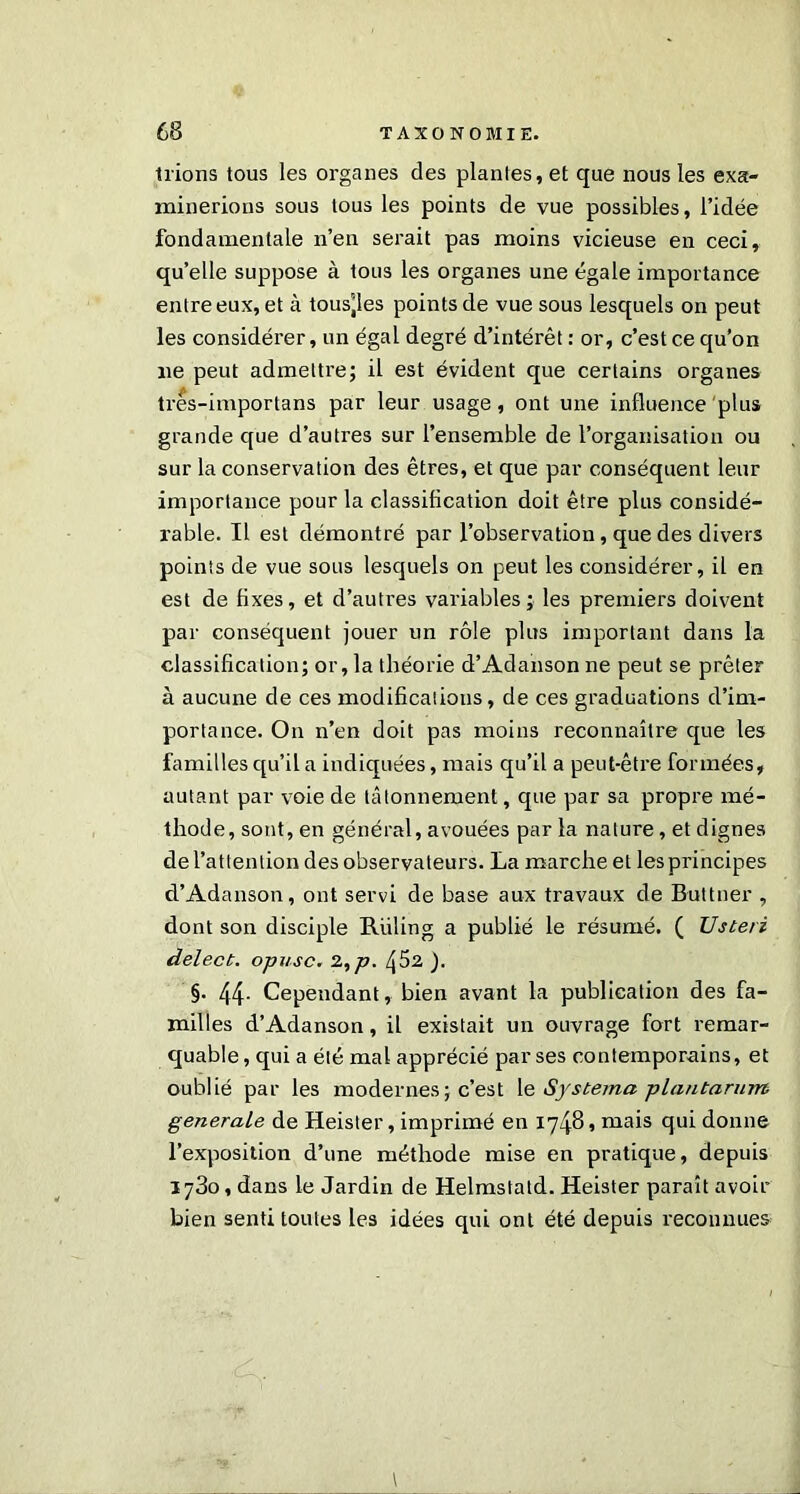 Irions tous les organes des plantes, et que nous les exa- minerions sous tous les points de vue possibles, l’idée fondamentale n’en serait pas moins vicieuse en ceci, qu’elle suppose à tous les organes une égale importance entre eux, et à tous'les points de vue sous lesquels on peut les considérer, un égal degré d’intérêt : or, c’est ce qu’on ne peut admettre; il est évident que certains organes tres-importans par leur usage, ont une influence plus grande que d’autres sur l’ensemble de l’organisation ou sur la conservation des êtres, et que par conséquent leur importance pour la classification doit être plus considé- rable. Il est démontré par l’observation, que des divers points de vue sous lesquels on peut les considérer, il en est de fixes, et d’autres variables; les premiers doivent par conséquent jouer un rôle plus important dans la classification; or, la théorie d’Adanson ne peut se prêter à aucune de ces modifications, de ces graduations d’im- portance. On n’en doit pas moins reconnaître que les familles qu’il a indiquées, mais qu’il a peut-être formées, autant par voie de tâtonnement, que par sa propre mé- thode, sont, en général, avouées par la nature, et dignes de l’attention des observateurs. La marche et les principes d’Adanson, ont servi de base aux travaux de B-uttner , dont son disciple Riiling a publié le résumé. ( Usteri delect. opusc. 2,p. l\ 52 ). §. 44- Cependant, bien avant la publication des fa- milles d’Adanson, il existait un ouvrage fort remar- quable , qui a été mal apprécié par ses contemporains, et oublié par les modernes ; c’est le Systema plantarum generale de Heister, imprimé en 1748, mais qui donne l’exposition d’une méthode mise en pratique, depuis j j3o, dans le Jardin de Helmstatd. Heister paraît avoir bien senti toutes les idées qui ont été depuis reconnues \