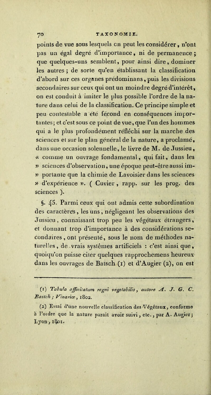 7° points de vue sous lesquels en peut les considérer, n’ont pas un égal degré d’importance, ni de permanence; que quelques-uns semblent, pour ainsi dire, dominer les autres ; de sorte qu’en établissant la classification d’abord sur ces organes prédominans, puis les divisions secondaires sur ceux qui ont un moindre degré d’intérêt, on est conduit à imiter le plus possible l’ordre de la na- ture dans celui de la classification. Ce principe simple et peu contestable a été fépond en conséquences impor- tantes; et c’est sous ce point de vue, que l’un des hommes qui a le plus profondément réfléchi sur la marche des sciences et sur le plan général de la nature, a proclamé, dans une occasion solennelle, le livre de M. de Jussieu, « comme un ouvrage fondamental, qui fait, dans les » sciences d’observation, une époque peut-être aussi im- » portante que la chimie de Lavoisier dans les sciences » d’expérience ». ( Cuvier , rapp. sur les prog. des sciences ). §. 45. Parmi ceux qui ont admis cette subordination des caractères, les uns, négligeant les observations des Jussieu, connaissant trop peu les végétaux étrangers, et donnant trop d’importance à des considérations se- condaires , ont présenté, sous le nom de méthodes na- turelles, de vrais systèmes artificiels : c’est ainsique, quoiqu’on puisse citer quelques rapprochemens heureux dans les ouvrages de Batsch (1) et d’Augier (2), on est (1) Tabula ajjinilatum regni vegetabilis, aulore Si. J. G. C. IBasIch • Vinariœ, 1802. / (2) Essai d’une nouvelle classification des Végétaux, conforme à l’ordre que la nature parait avoir suivi, etc., par A. Augier; Lyon,l4°i‘