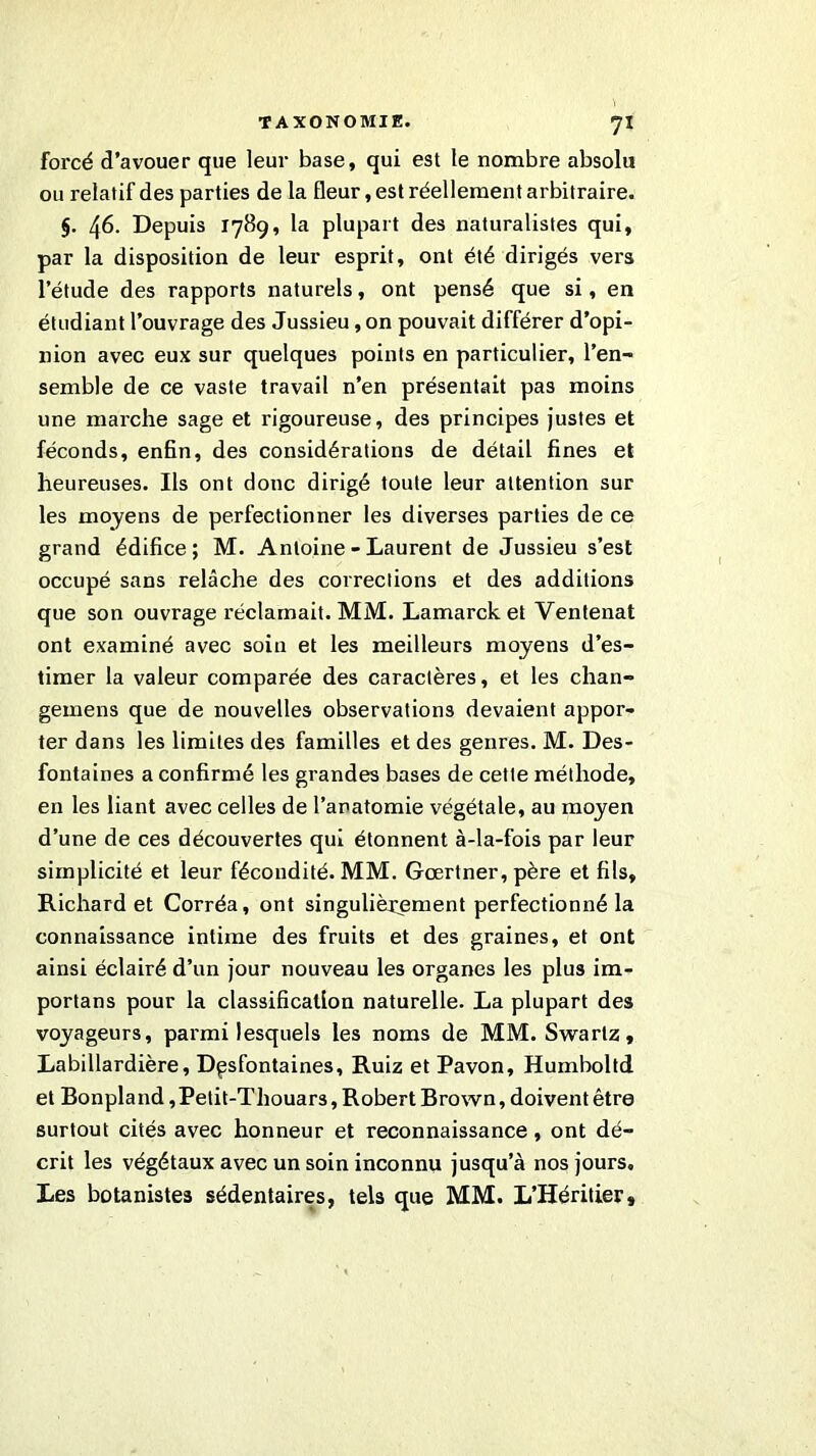 ?! forcé d’avouer que leur base, qui est le nombre absolu ou relatif des parties de la fleur, est réellement arbitraire. §. 46. Depuis 1789, la plupart des naturalistes qui, par la disposition de leur esprit, ont été dirigés vers l’étude des rapports naturels, ont pensé que si, en étudiant l’ouvrage des Jussieu, on pouvait différer d’opi- nion avec eux sur quelques points en particulier, l’en- semble de ce vaste travail n’en présentait pas moins une marche sage et rigoureuse, des principes justes et féconds, enfin, des considérations de détail fines et heureuses. Ils ont donc dirigé toute leur attention sur les moyens de perfectionner les diverses parties de ce grand édifice; M. Antoine - Laurent de Jussieu s’est occupé sans relâche des corrections et des additions que son ouvrage réclamait. MM. Lamarck et Ventenat ont examiné avec soin et les meilleurs moyens d’es- timer la valeur comparée des caractères, et les chan- gemens que de nouvelles observations devaient appor- ter dans les limites des familles et des genres. M. Des- fontaines a confirmé les grandes bases de cette méthode, en les liant avec celles de l’anatomie végétale, au moyen d’une de ces découvertes qui étonnent à-la-fois par leur simplicité et leur fécondité. MM. Gœrtner, père et fils, Richard et Corréa, ont singulièrement perfectionné la connaissance intime des fruits et des graines, et ont ainsi éclairé d’un jour nouveau les organes les plus im- portans pour la classification naturelle. La plupart des voyageurs, parmi lesquels les noms de MM. Swarlz, Labillardière, Dpsfontaines, Ruiz et Pavon, Humboltd et Bonpland, Petit-Thouars, Robert Brown, doivent être surtout cités avec honneur et reconnaissance, ont dé- crit les végétaux avec un soin inconnu jusqu’à nos jours. Les botanistes sédentaires, tels que MM. L’Héritier,