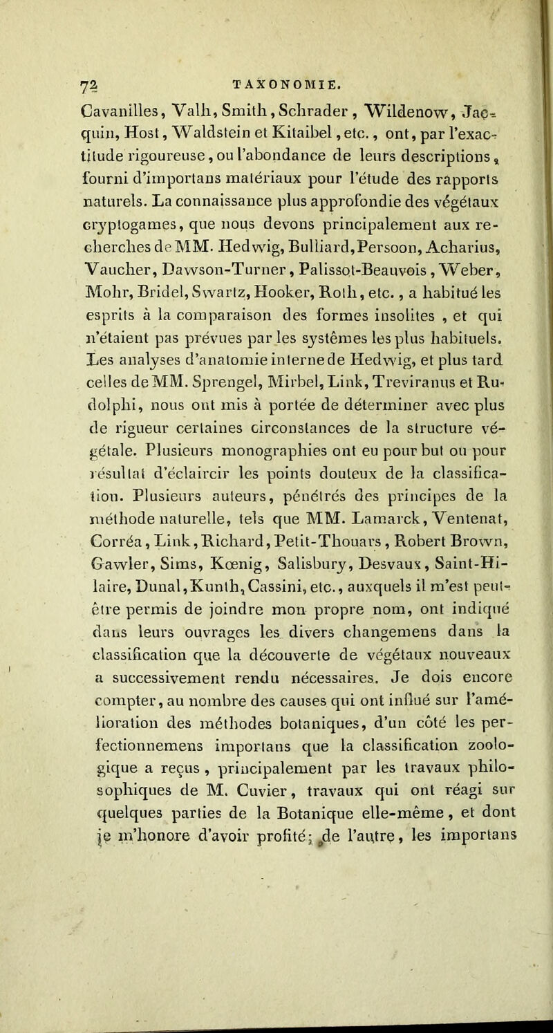 7? Cavanilles, Valh, Smith,Schrader, Wildenow, Jaç- quin, Host, Waldstein et Kitaibel ,etc., ont, par l’exac- titude rigoureuse, ou l’abondance de leurs descriptions „ fourni d’importans matériaux pour l'étude des rapports naturels. La connaissance plus approfondie des végétaux cryptogames, que nous devons principalement aux re- cherches de MM. Hedwig, Bulliard,Persoon, Acharius, Vaucher, Dawson-Turner, Palissot-Beauvois , Weber, Mohr, Bridel, Swartz, Hooker, Roth, etc., a habitué les esprits à la comparaison des formes insolites , et qui n’étaient pas prévues par les systèmes les plus habituels. Les analyses d’anatomie interne de Hedwig, et plus tard celles de MM. Sprengel, Mirbel,Link, Treviranus et Ru- dolphi, nous ont mis à portée de déterminer avec plus de rigueur certaines circonstances de la structure vé- gétale. Plusieurs monographies ont eu pour but ou pour résultat d’éclaircir les points douteux de la classifica- tion. Plusieurs auteurs, pénétrés des principes de la méthode naturelle, tels que MM. Lamarck, Ventenat, Corréa,Link,Richard,Petit-Thouars, Robert Brown, Gawler, Sims, Kœnig, Salisbury, Desvaux, Saint-Hi- laire, Dunal,Kunlh,Cassini, etc., auxquels il m’est peut- être permis de joindre mon propre nom, ont indiqué dans leurs ouvrages les divers changemens dans la classification que la découverte de végétaux nouveaux a successivement rendu nécessaires. Je dois encore compter, au nombre des causes qui ont influé sur l’amé- lioration des méthodes botaniques, d’un côté les per- fectionnemens imporlans que la classification zoolo- gique a reçus , principalement par les travaux philo- sophiques de M. Cuvier, travaux qui ont réagi sur quelques parties de la Botanique elle-même, et dont je m’honore d’avoir profité ; ^de l’autre, les imporlans