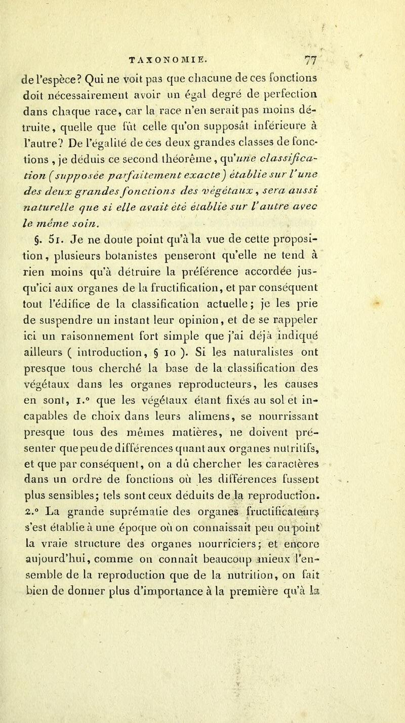 de l’espèce? Qui ne voit pas que chacune de ces fonctions doit nécessairement avoir un égal degré de perfection dans chaque race, car la race n’en serait pas moins dé- truite, quelle que fût celle qu’on supposât inférieure à l’autre? De l’égalité de ces deux grandes classes de fonc- tions , je déduis ce second théorème, qu'une classifica- tion f supposée parfaitement exacte) établie sur l’une des deux grandes fonctions des 'végétaux, sera aussi naturelle cjue si elle avait été établie sur Vautre avec le même soin. §. 5i. Je ne doute point qu’à la vue de cette proposi- tion , plusieurs botanistes penseront qu’elle ne tend à rien moins qu’à détruire la préférence accordée jus- qu’ici aux organes de la fructification, et par conséquent tout l’édifice de la classification actuelle ; je les prie de suspendre un instant leur opinion, et de se rappeler ici un raisonnement fort simple que j’ai déjà indiqué ailleurs ( introduction, § io ). Si les naturalistes ont presque tous cherché la base de la classification des végétaux dans les organes reproducteurs, les causes en sont, i.° que les végétaux étant fixés au sol et in- capables de choix dans leurs alimens, se nourrissant presque tous des mêmes matières, ne doivent pré- senter que peu de différences quant aux organes nutritifs, et que par conséquent, on a dû chercher les caractères dans un ordre de fonctions où les différences fussent plus sensibles; tels sont ceux déduits de la reproduction. 2.° La grande suprématie des organes fructificateùr§ s’est établie à une époque où on connaissait peu ou point la vraie structure des organes nourriciers; et encore aujourd’hui, comme on connaît beaucoup mieux l’en- semble de la reproduction que de la nutrition, on fait bien de donuer plus d’importance à la première qu’à la