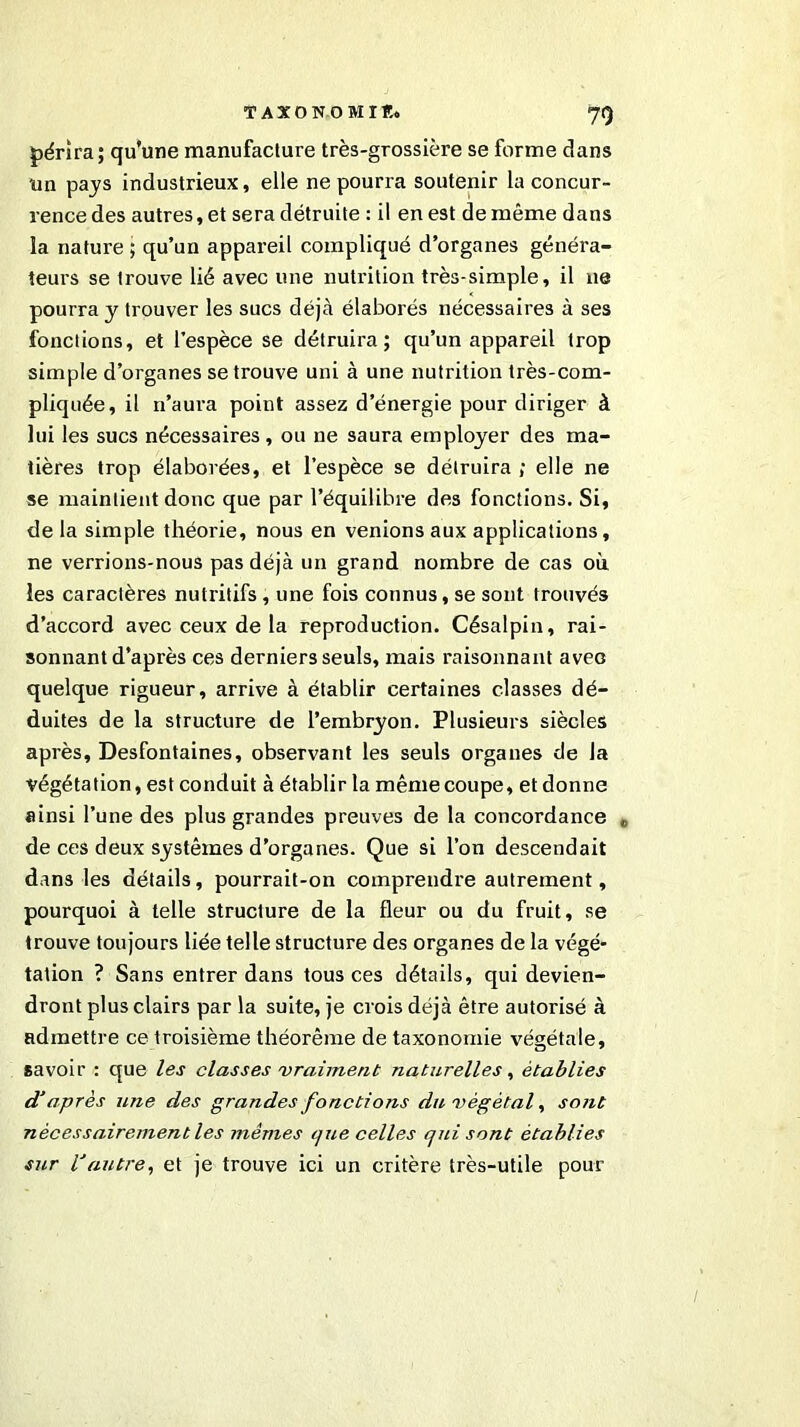 70 périra; qu’une manufacture très-grossière se forme dans un pays industrieux, elle ne pourra soutenir la concur- rence des autres, et sera détruite : il en est de même dans la nature ; qu’un appareil compliqué d’organes généra- teurs se trouve lié avec une nutrition très-simple, il ne pourra y trouver les sucs déjà élaborés nécessaires à ses fonctions, et l’espèce se détruira; qu’un appareil trop simple d’organes se trouve uni à une nutrition très-com- pliquée, il n’aura point assez d’énergie pour diriger à lui les sucs nécessaires , ou ne saura employer des ma- tières trop élaborées, et l’espèce se détruira ; elle ne se maintient donc que par l’équilibre des fonctions. Si, de la simple théorie, nous en venions aux applications, ne verrions-nous pas déjà un grand nombre de cas où les caractères nutritifs, une fois connus, se sont trouvés d’accord avec ceux de la reproduction. Césalpin, rai- sonnant d'après ces derniers seuls, mais raisonnant avec quelque rigueur, arrive à établir certaines classes dé- duites de la structure de l’embryon. Plusieurs siècles après. Desfontaines, observant les seuls organes de la végétation, est conduit à établir la même coupe, et donne ainsi l’une des plus grandes preuves de la concordance „ de ces deux systèmes d’organes. Que si l’on descendait dans les détails, pourrait-on comprendre autrement, pourquoi à telle structure de la fleur ou du fruit, se trouve toujours liée telle structure des organes de la végé- tation ? Sans entrer dans tous ces détails, qui devien- dront plus clairs par la suite, je crois déjà être autorisé à admettre ce troisième théorème de taxonomie végétale, savoir : que les classes vraiment naturelles, établies d’après une des grandes fonctions du végétal, sont nécessairement les mêmes que celles qui sont établies sur l’autre, et je trouve ici un critère très-utile pour