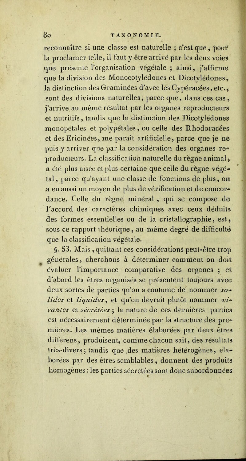 reconnaître si une classe est naturelle ; c’est que, pour1 la proclamer telle, il faut y être arrivé par les deux voies que présente l’organisation végétale ; ainsi, j’affirme que la division des Monocotvlédones et Dicotylédones, la distinction des Graminées d’avec lès Cypéracées, etc.* sont des divisions naturelles, parce que, dans ces cas, j’arrive au même résultat par les organes reproducteurs et nutritifs, tandis que la distinction des Dicotylédones monopétales et polypétales, ou celle des Rhodoracées et des Ericinées, me paraît artificielle, parce que je ns puis y arriver que par la considération des organes re- producteurs. La classification naturelle du règne animal, a été plus aisée et plus certaine que celle du règne végé- tal, parce qu’ayant une classe de fonctions de plus, on a eu aussi un moyen de plus de vérification et de concor- dance. Celle du règne minéral , qui se compose do l'accord des caractères chimiques avec ceux déduits des formes essentielles ou de la cristallographie, est, sous ce rapport théorique, au même degré de difficulté que la classification végétale. §. 53. Mais , quittant ces considérations peut-être trop générales, cherchons à déterminer comment on doit évaluer l’importance comparative des organes ; et d’abord les êtres organisés se présentent toujours avec deux sortes de parties qu’on a coutume de' nommer so- lides et liquides, et qu’on devrait plutôt nommer vi* vantes et sécrétées ; la nature de ces dernières parties est nécessairement déterminée par la structure des pre- mières. Les mêmes matières élaborées par deux êtres differens, produisent, comme chacun sait, des résultats *rès'diver^; tandis que des matières hétérogènes, éla- borées par des êtres semblables , donnent des produits homogènes : les parties sécrétées sont donc subordonnées