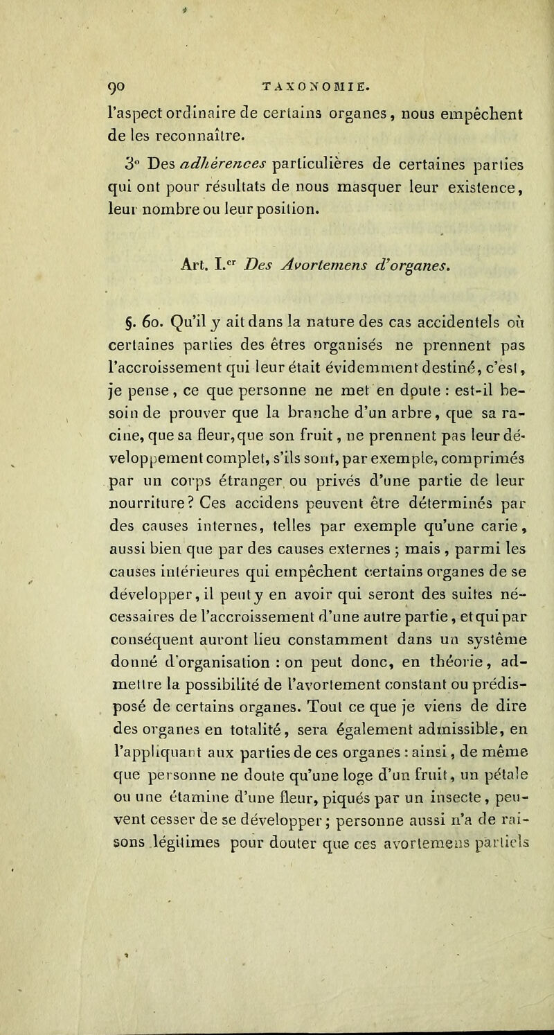 l’aspect ordinaire de certains organes, nous empêchent de les reconnaître. 3 Des adhérences particulières de certaines parties qui ont pour résultats de nous masquer leur existence, leur nombre ou leur position. Art. I.cr Des Avortemens d’organes. §. 60. Qu’il y ait dans la nature des cas accidentels où certaines parties des êtres organisés ne prennent pas l’accroissement qui leur était évidemment destiné, c’est, je pense, ce que personne ne met en doute : est-il be- soin de prouver que la branche d’un arbre, que sa ra- cine, que sa fleur, que son fruit, ne prennent pas leur dé- veloppement complet, s’ils sont, par exemple, comprimés par un corps étranger ou privés d’une partie de leur nourriture? Ces accidens peuvent être déterminés par des causes internes, telles par exemple qu’une carie, aussi bien que par des causes externes ; mais , parmi les causes intérieures qui empêchent certains organes de se développer, il peut y en avoir qui seront des suites né- cessaires de l’accroissement d’une autre partie, et qui par conséquent auront lieu constamment dans un système donné d’organisation : on peut donc, en théorie, ad- mettre la possibilité de l’avortement constant ou prédis- posé de certains organes. Tout ce que je viens de dire des organes en totalité, sera également admissible, en l’appliquant aux parties de ces organes : ainsi, de même, que personne ne doute qu’une loge d’un fruit, un pétale ou une étamine d’une fleur, piqués par un insecte, peu- vent cesser de se développer; personne aussi 11’a de rai- sons légitimes pour douter que ces avortemens partiels