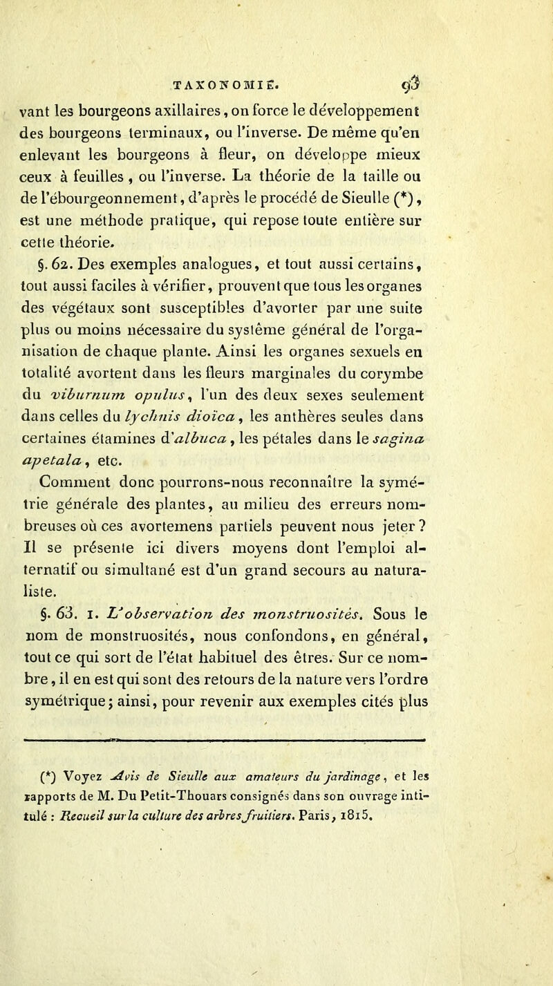 vant les bourgeons axillaires, on force le développement des bourgeons terminaux, ou l’inverse. De même qu’en enlevant les bourgeons à fleur, on développe mieux ceux à feuilles , ou l’inverse. La théorie de la taille ou de l’ébourgeonnement, d’après le procédé de Sieulle (*), est une méthode pratique, qui repose toute entière sur cette théorie. §. 62. Des exemples analogues, et tout aussi certains, tout aussi faciles à vérifier, prouventque tous lesorganes des végétaux sont susceptibles d’avorter par une suite plus ou moins nécessaire du système général de l’orga- nisation de chaque plante. Ainsi les organes sexuels en totalité avortent dans les fleurs marginales du corymbe du viburnum opulus, l’un des deux sexes seulement dans celles du lychnis dioïca, les anthères seules dans certaines étamines d'albuca , les pétales dans le sagina apetala, etc. Comment donc pourrons-nous reconnaître la symé- trie générale des plantes, au milieu des erreurs nom- breuses où ces avortemens partiels peuvent nous jeter ? Il se présente ici divers moyens dont l’emploi al- ternatif ou simultané est d’un grand secours au natura- liste. §. 63. 1. IS observation des monstruosités. Sous le nom de monstruosités, nous confondons, en général, tout ce qui sort de l’état habituel des êtres. Sur ce nom- bre , il en est qui sont des retours de la nature vers l’ordre symétrique; ainsi, pour revenir aux exemples cités plus (*) Voyez -Avis de Sieulle aux amateurs du jardinage, et les rapports de M. Du Petit-Thouars consignés dans son ouvrage inti- tulé : Recueil sur la culture des arbres fruitiers. Paris, i8i5.