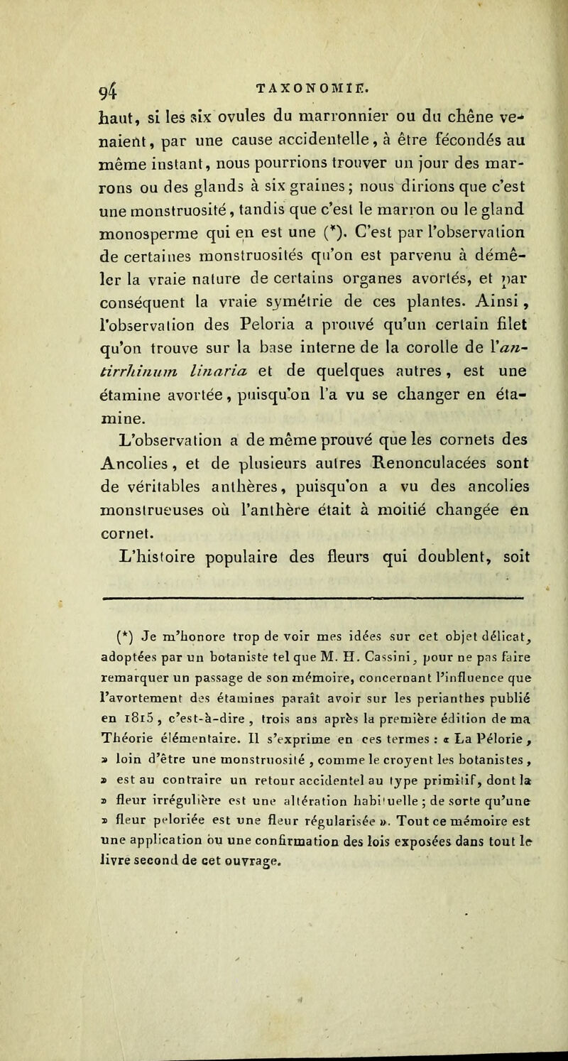 haut, si les six ovules du marronnier ou du chêne ve-* liaient, par une cause accidentelle, à être fécondés au même instant, nous pourrions trouver un jour des mar- rons ou des glands à six graines; nous dirions que c’est une monstruosité, tandis que c’est le marron ou le gland monosperme qui en est une (*). C’est par l’observation de certaines monstruosités qu’on est parvenu à démê- ler la vraie nature de certains organes avortés, et par conséquent la vraie symétrie de ces plantes. Ainsi, l’observation des Peloria a prouvé qu’un certain filet qu’on trouve sur la base interne de la corolle de Yan- tirrhinum linaria et de quelques autres, est une étamine avortée, puisqu’on l’a vu se changer en éta- mine. L’observation a de même prouvé que les cornets des Ancolies, et de plusieurs autres Renonculacées sont de véritables anthères, puisqu’on a vu des ancolies monstrueuses où l’anthère était à moitié changée en cornet. L’histoire populaire des fleurs qui doublent, soit (*) Je m’honore trop de voir mes idées sur cet objet délicat, adoptées par un botaniste tel que M. H. Cassini, pour ne pas faire remarquer un passage de son mémoire, conceroant l’influence que l’avortement des étamines paraît avoir sur les perianthes publié en l8l5, c’est-à-dire, trois ans après la première édition de ma Théorie élémentaire. Il s’exprime en ces termes :« La Pélorie , » loin d’être une monstruosité , comme le croyent les botanistes , » est au contraire un retour accidentel au type primitif, dont la 2 fleur irrégulière est une altération habi1 uelle ; de sorte qu’une » fleur peloriée est une fleur régularisée w. Tout ce mémoire est une application bu une confirmation des lois exposées dans tout le livre second de cet ouvrage.