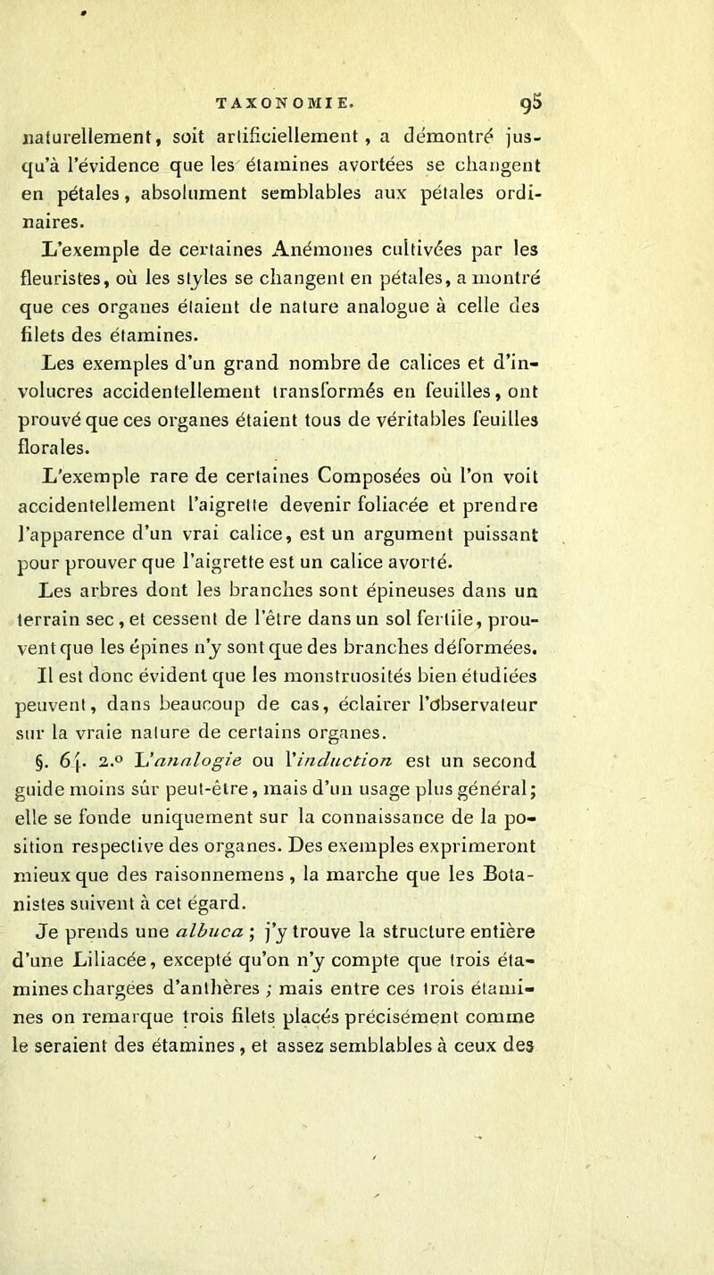 naturellement, soit artificiellement, a démontré jus- qu’à l’évidence que les étamines avortées se changent en pétales, absolument semblables aux pétales ordi- naires. L’exemple de certaines Anémones cultivées par les fleuristes, où les styles se changent en pétales, a montré que ces organes étaient de nature analogue à celle des filets des étamines. Les exemples d’un grand nombre de calices et d’in- volucres accidentellement transformés en feuilles, ont prouvé que ces organes étaient tous de véritables feuilles florales. L’exemple rare de certaines Composées où l’on voit accidentellement l’aigrette devenir foliacée et prendre l’apparence d’un vrai calice, est un argument puissant pour prouver que l’aigrette est un calice avorté. Les arbres dont les branches sont épineuses dans un terrain sec, et cessent de l’être dans un sol fertile, prou- vent que les épines n’y sont que des branches déformées. Il est donc évident que les monstruosités bien étudiées peuvent, dans beaucoup de cas, éclairer l’observateur sur la vraie nature de certains organes. §. 6 j. 2.° L'analogie ou l'induction est un second guide moins sûr peut-être, mais d’un usage plus général; elle se fonde uniquement sur la connaissance de la po- sition respective des organes. Des exemples exprimeront mieux que des raisonnemens, la marche que les Bota- nistes suivent à cet égard. Je prends une albuca ; j’y trouve la structure entière d’une Liliacée, excepté qu’on n’y compte que trois éta- mines chargées d’anthères ; mais entre ces trois étami- nes on remarque trois filets placés précisément comme le seraient des étamines, et assez semblables à ceux des