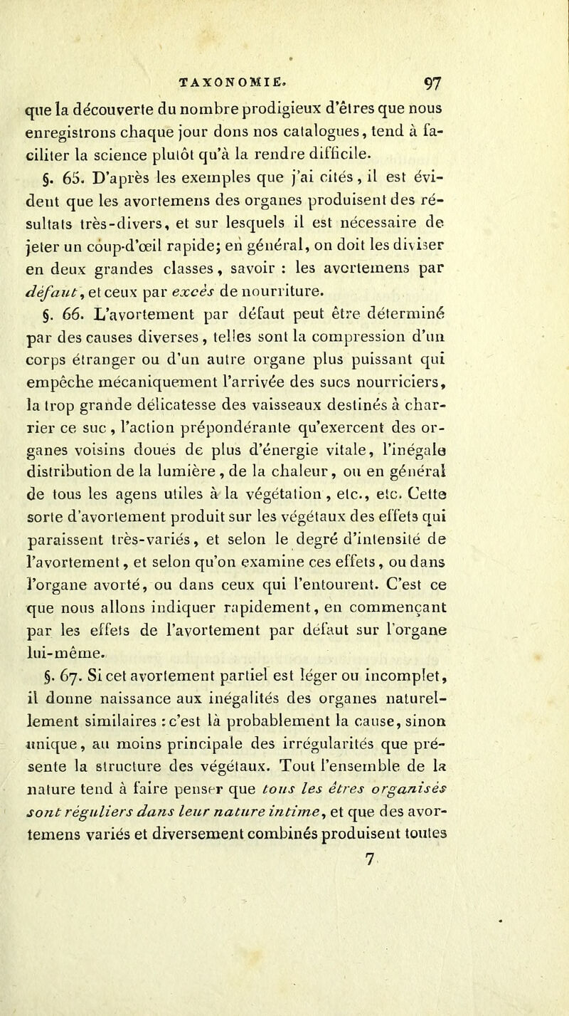 que la découverte du nombre prodigieux d’êtres que nous enregistrons chaque jour dons nos catalogues, tend à fa- ciliter la science plutôt qu’à la rendre difficile. §. 65. D’après les exemples que j’ai cités, il est évi- dent que les avortemens des organes produisent des ré- sultats très-divers, et sur lesquels il est nécessaire de. jeter un côup-d’œil rapide; en général, on doit les diviser en deux grandes classes, savoir : les avortemens par défaut, et ceux par excès de nourriture. §. 66. L’avortement par défaut peut être déterminé par des causes diverses , telles sont la compression d’un corps étranger ou d’un autre organe plus puissant qui empêche mécaniquement l’arrivée des sucs nourriciers, la trop grande délicatesse des vaisseaux destinés à char- rier ce suc , l’action prépondérante qu’exercent des or- ganes voisins doues de plus d’énergie vitale, l’inégale distribution de la lumière, de la chaleur, ou en général de tous les agens utiles à la végétation , etc., etc. Cette sorte d’avortement produit sur les végétaux des effets qui paraissent très-variés, et selon le degré d’intensité de l’avortement, et selon qu’on examine ces effets, ou dans l’organe avorté, ou dans ceux qui l’entourent. C’est ce que nous allons indiquer rapidement, en commençant par les effets de l’avortement par défaut sur l’organe lui-même. §. 67. Si cet avortement partiel est léger ou incomplet, il donne naissance aux inégalités des organes naturel- lement similaires : c’est là probablement la cause, sinon unique, au moins principale des irrégularités que pré- sente la structure des végétaux. Tout l’ensemble de la nature tend à faire penser que tous les êtres organisés sont réguliers dans leur nature intime, et que des avor- temens variés et diversement combinés produisent toutes 7