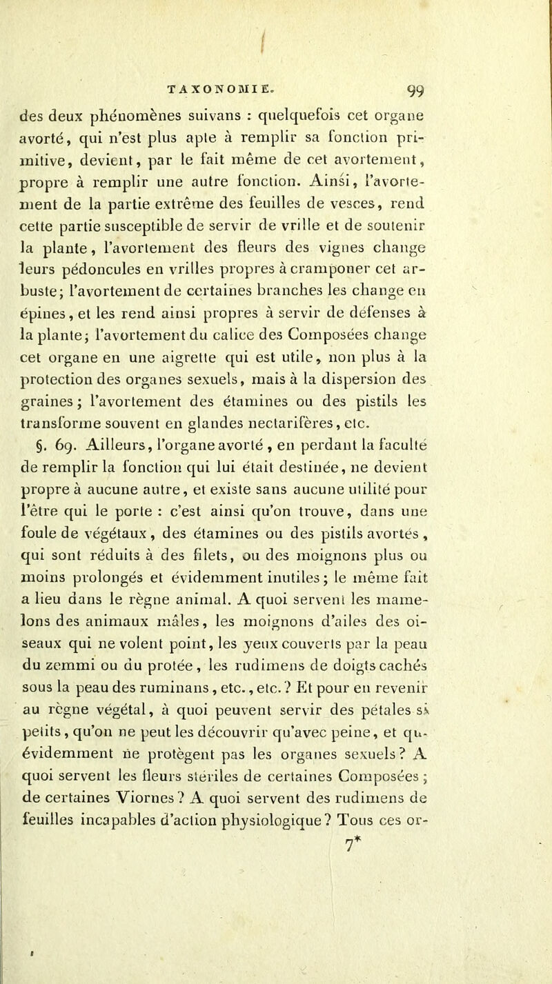 des deux phénomènes suivans : quelquefois cet organe avorté, qui n’est plus aple à remplir sa fonction pri- mitive, devient, par le fait même de cet avortement, propre à remplir une autre fonction. Ainsi, l’avorte- ment de la partie extrême des feuilles de vesces, rend cette partie susceptible de servir de vrille et de soutenir la plante, l’avortement des fleurs des vignes change leurs pédoncules en vrilles propres àcramponer cet ar- buste; l’avortement de certaines branches les change en épines, et les rend ainsi propres à servir de défenses à la plante; l’avortement du calice des Composées change cet organe en une aigrette qui est utile, non plus à la protection des organes sexuels, mais à la dispersion des graines ; l’avortement des étamines ou des pistils les transforme souvent en glandes nectarifères, etc. §. 69. Ailleurs, l’organe avorté , en perdant la faculté de remplir la fonction qui lui était destinée, ne devient propre à aucune autre, et existe sans aucune utilité pour l’être qui le porte : c’est ainsi qu’on trouve, dans une foule de végétaux, des étamines ou des pistils avortés , qui sont réduits à des filets, ou des moignons plus ou moins prolongés et évidemment inutiles ; le même fait a lieu dans le règne animal. A quoi servent les mame- lons des animaux mâles, les moignons d’ailes des oi- seaux qui ne volent point, les yeux couverts par la peau du zemmi ou du protée, les rudimens de doigts cachés sous la peau des ruminans, etc., etc. ? Et pour en revenir au règne végétal, à quoi peuvent servir des pétales sx petits, qu’on ne peut les découvrir qu’avec peine, et qu- évidemment ne protègent pas les organes sexuels? A quoi servent les fleurs stériles de certaines Composées ; de certaines Viornes? A quoi servent des rudimens de feuilles incapables d’action physiologique? Tous ces or-
