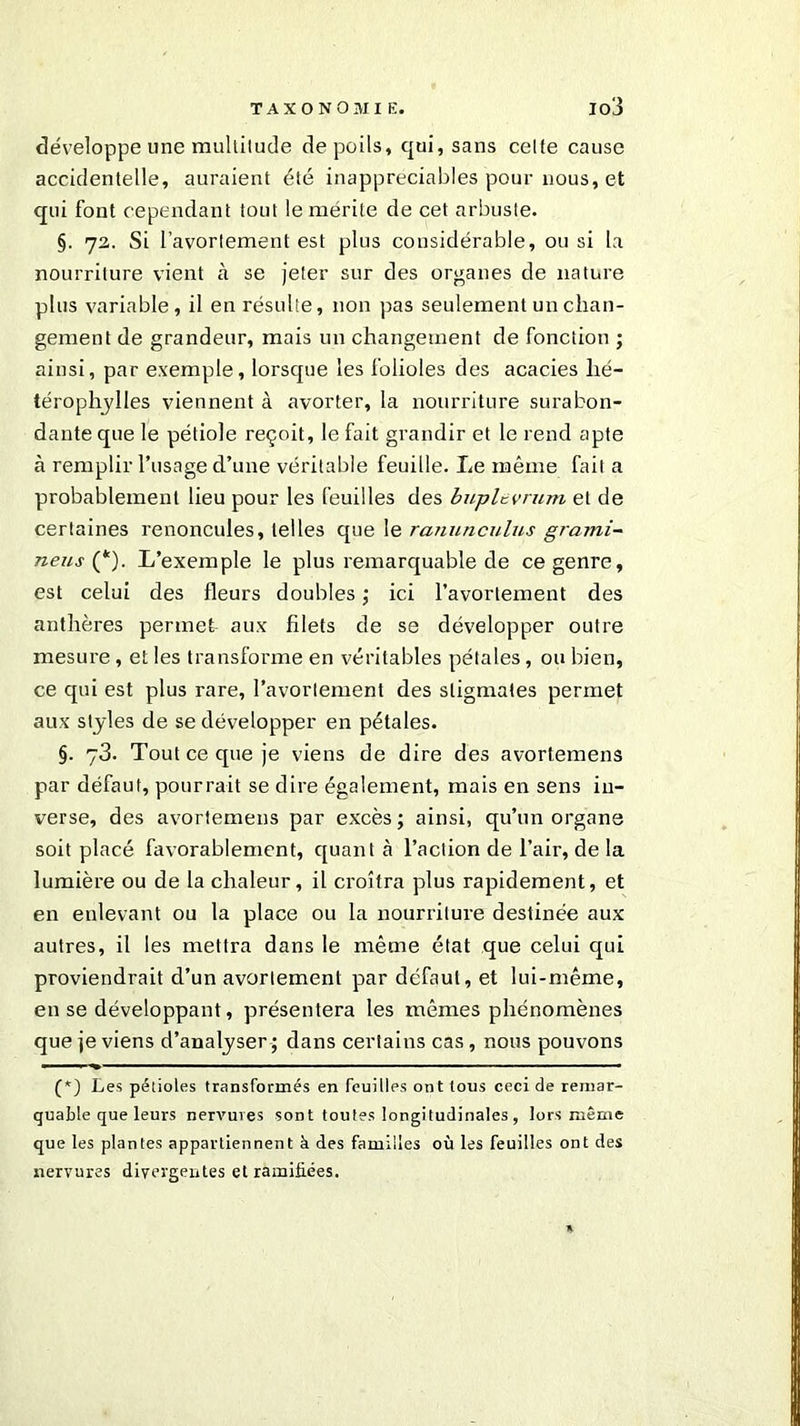 développe une multilude de poils, qui, sans celte cause accidentelle, auraient été inappréciables pour nous, et qui font cependant tout le mérite de cet arbuste. §. 72. Si l’avortement est plus considérable, ou si la nourriture vient à se jeter sur des organes de nature plus variable, il en résulte, non pas seulement un chan- gement de grandeur, mais un changement de fonction ; ainsi, par exemple, lorsque les folioles des acacies lié- térophylles viennent à avorter, la nourriture surabon- dante que le pétiole reçoit, le fait grandir et le rend apte à remplir l’usage d’une véritable feuille. Le même fait a probablement lieu pour les feuilles des buplevrum et de certaines renoncules, telles que le ranunculus grami- neus (*). L’exemple le plus remarquable de ce genre, est celui des fleurs doubles ; ici l’avortement des anthères permet aux filets de se développer outre mesure, et les transforme en véritables pétales, ou bien, ce qui est plus rare, l’avortement des stigmates permet aux styles de se développer en pétales. §. 73. Tout ce que je viens de dire des avortemens par défaut, pourrait se dire également, mais en sens in- verse, des avortemens par excès; ainsi, qu’un organe soit placé favorablement, quant à l’action de l’air, de la lumière ou de la chaleur, il croîtra plus rapidement, et en enlevant ou la place ou la nourriture destinée aux autres, il les mettra dans le même état que celui qui proviendrait d’un avortement par défaut, et lui-même, en se développant, présentera les mêmes phénomènes que je viens d’analyser ; dans certains cas, nous pouvons a —— ■■ ■ —— - • ■..■—<■ ■ ——-— (*) Les pétioles transformés en feuilles ont tous ceci de remar- quable que leurs nervures sont toutes longitudinales , lors même que les plantes appartiennent à des familles où les feuilles ont des nervures divergentes et ramifiées.