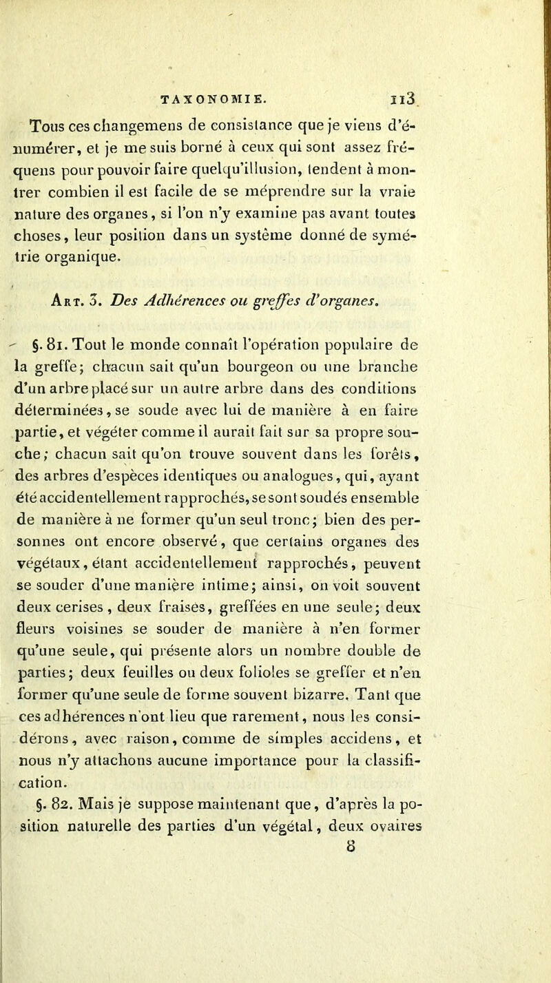 Tous ces changemens de consislance que je viens d’é- numérer, et je me suis borné à ceux qui sont assez fré- quens pour pouvoir faire quelqu’illusion, tendent à mon- trer combien il est facile de se méprendre sur la vraie nature des organes, si l’on n’y examine pas avant toutes choses, leur position dans un système donné de symé- trie organique. Art. 3. Des Adhérences ou greffes d’organes. - §. 81. Tout le monde connaît l’opération populaire de la greffe; chacun sait qu’un bourgeon ou une branche d’un arbre placé sur un autre arbre dans des conditions déterminées, se soude avec lui de manière à en faire partie, et végéter comme il aurait fait sur sa propre sou- che; chacun sait qu’on trouve souvent dans les forêts, des arbres d’espèces identiques ou analogues, qui, ayant été accidentellement rapprochés, sesont soudés ensemble de manière à ne former qu’un seul tronc; bien des per- sonnes ont encore observé, que certains organes des végétaux, étant accidentellement rapprochés, peuvent se souder d’une manière intime; ainsi, on voit souvent deux cerises , deux fraises, gi’effées en une seule; deux fleurs voisines se souder de manière à n’en former qu’une seule, qui présente alors un nombre double de parties; deux feuilles ou deux folioles se greffer et n’en former qu’une seule de forme souvent bizarre. Tant que ces adhérences n'ont lieu que rarement, nous les consi- dérons, avec raison, comme de simples accidens, et nous n’y attachons aucune importance pour la classifi- cation. §. 82. Mais je suppose maintenant que, d’après la po- sition naturelle des parties d’un végétal, deux ovaires 8