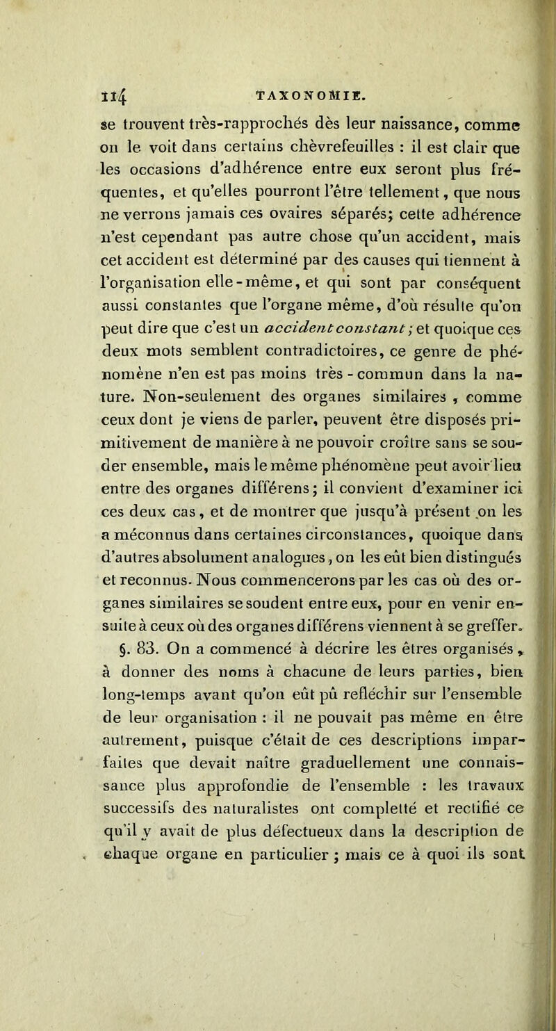 se trouvent très-rappvochés dès leur naissance, comme on le voit dans certains chèvrefeuilles : il est clair que les occasions d’adhérence entre eux seront plus fré- quentes, et qu’elles pourront l’être tellement, que nous ne verrons jamais ces ovaires séparés; cette adhérence n’est cependant pas autre chose qu’un accident, mais cet accident est déterminé par des causes qui tiennent à l’organisation elle-même, et qui sont par conséquent aussi constantes que l’organe même, d’où résulte qu’on peut dire que c’est un accident constant ; et quoique ces deux mots semblent contradictoires, ce genre de phé- nomène n’en est pas moins très - commun dans la na- ture. Non-seulement des organes similaires , comme ceux dont je viens de parler, peuvent être disposés pri- mitivement de manière à ne pouvoir croître sans se sou- der ensemble, mais le même phénomène peut avoir'lieu entre des organes différens; il convient d’examiner ici ces deux cas, et de montrer que jusqu’à présent on les a méconnus dans certaines circonstances, quoique dans d’autres absolument analogues, on les eût bien distingués et reconnus. Nous commencerons par les cas où des or- ganes similaires se soudent entre eux, pour en venir en- suite à ceux où des organes différens viennent à se greffer. §. 83. On a commencé à décrire les êtres organisés, à donner des noms à chacune de leurs parties, bien long-temps avant qu’on eût pû réfléchir sur l’ensemble de leur organisation : il ne pouvait pas même en être autrement, puisque c’était de ces descriptions impar- faites que devait naître graduellement une connais- sance plus approfondie de l’ensemble : les travaux successifs des naturalistes ont complelté et rectifié ce qu’il v avait de plus défectueux dans la description de chaque organe en particulier ; mais ce à quoi ils sont