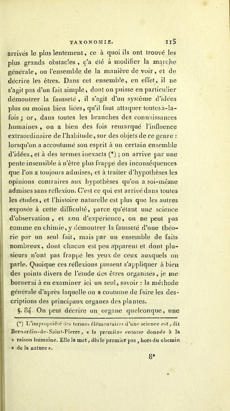 arrivés le plus lentement, ce à quoi ils ont trouvé les plus grands obstacles , c’a été à modifier la mqrche générale, ou l’ensemble de la manière de voir, et de décrire les êtres. Dans cet ensemble, en effet, il ne s’agit pas d’un fait simple, dont on puisse en particulier démontrer la fausseté , il s’agit d’un système d’idées plus ou moins bien liées, qu’il faut attaquer toutes à-la- fois ; or, dans toutes les branches des connaissances humaines , on a bien des fois remarqué l’influence extraordinaire de l’habitude, sur des objets de ce genre: lorsqu’on a accoutumé son esprit à un certain ensemble d’idées, et à des termes inexacts (*) ; on arrive par une pente insensible à n’ètre plus frappé des inconséquences que l’on a toujours admises, et à traiter d’hypothèses les opinions contraires aux hypothèses qu’on a soi-même admises sans réflexion. C’est ce qui est arrivé dans toutes les études, et l’histoire naturelle est plus que les autres exposée à cette difficulté, parce qu’étant une science d’observation, et non d’expérience, on ne peut pas comme en chimie,y démontrer la fausseté d’une théo- rie par un seul fait, mais par un ensemble de faits nombreux, dont chacun est peu apparent et dont plu- sieurs n’ont pas frappé les yeux de ceux auxquels on parle. Quoique ces réflexions pussent s’appliquer à bien des points divers de l’étude des êtres organisés, je me bornerai à en examiner ici un seul, savoir : la méthode générale d’après laquelle on a coutume de faire les des- criptions des principaux organes des plantes. §. P>4 On peut décrire un organe quelconque, une (*) L’impropriété des termes élémentaires d’une science est., dit Bernardin-de-Saint-Pierre, i ta première entorse donnée à la » raison humaine. Elle la met, dès le premier pas , hors du chemin » de la nature 2. 8*