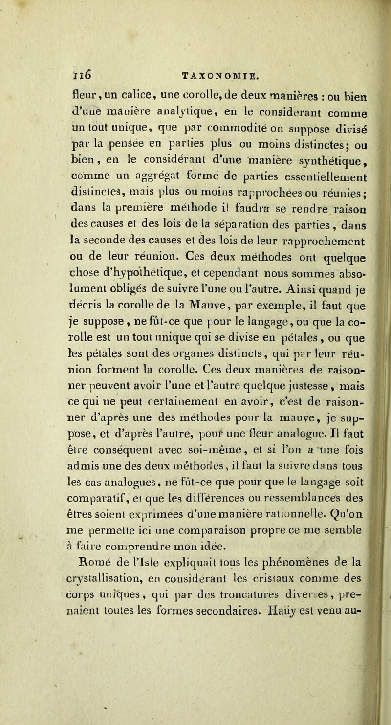 fleur,un calice, une corolle,de deux manières : ou bien d’une manière analytique, en le considérant comme un tout unique, que par commodité on suppose divisé parla pensee en parties plus ou moins distinctes; ou bien, en le considérant d’une manière synthétique, comme un aggrégat formé de parties essentiellement distinctes, mais plus ou moins rapprochées ou réunies; dans la première méthode il faudra se rendre raison des causes et des lois de la séparation des parties, dans la seconde des causes et des lois de leur rapprochement ou de leur réunion. Ces deux méthodes ont quelque chose d’hypothétique, et cependant nous sommes abso- lument obligés de suivre l’une ou l’autre. Ainsi quand je décris la corolle de la Mauve, par exemple, il faut que je suppose, ne fût-ce que pour le langage, ou que la co- rolle est un tout unique qui se divise en pétales , ou que les pétales sont des organes distincts, qui par leur réu- nion forment la corolle. Ces deux manières de raison- ner peuvent avoir l’une et l’autre quelque justesse, mais ce qui ne peut certainement en avoir, c’est de raison- ner d’après une des méthodes pour la mauve, je sup- pose, et d’après l’autre, pour une fleur analogue. Il faut être conséquent avec soi-même, et si l’on a une fois admis une des deux méthodes, il faut la suivre dans tous les cas analogues, ne fût-ce que pour que le langage soit comparatif, et que les différences ou ressemblances des êtres soient exprimées d’une manière rationnelle. Qu’on me permette ici une comparaison propre ce me semble à faire comprendre mon idée. Rorné de l’Isie expliquait tous les phénomènes de la crvstallisation, en considérant les cristaux comme des corps uniques, qui par des troncatures diverses, pre- naient toutes les formes secondaires. Haüy est venu au-