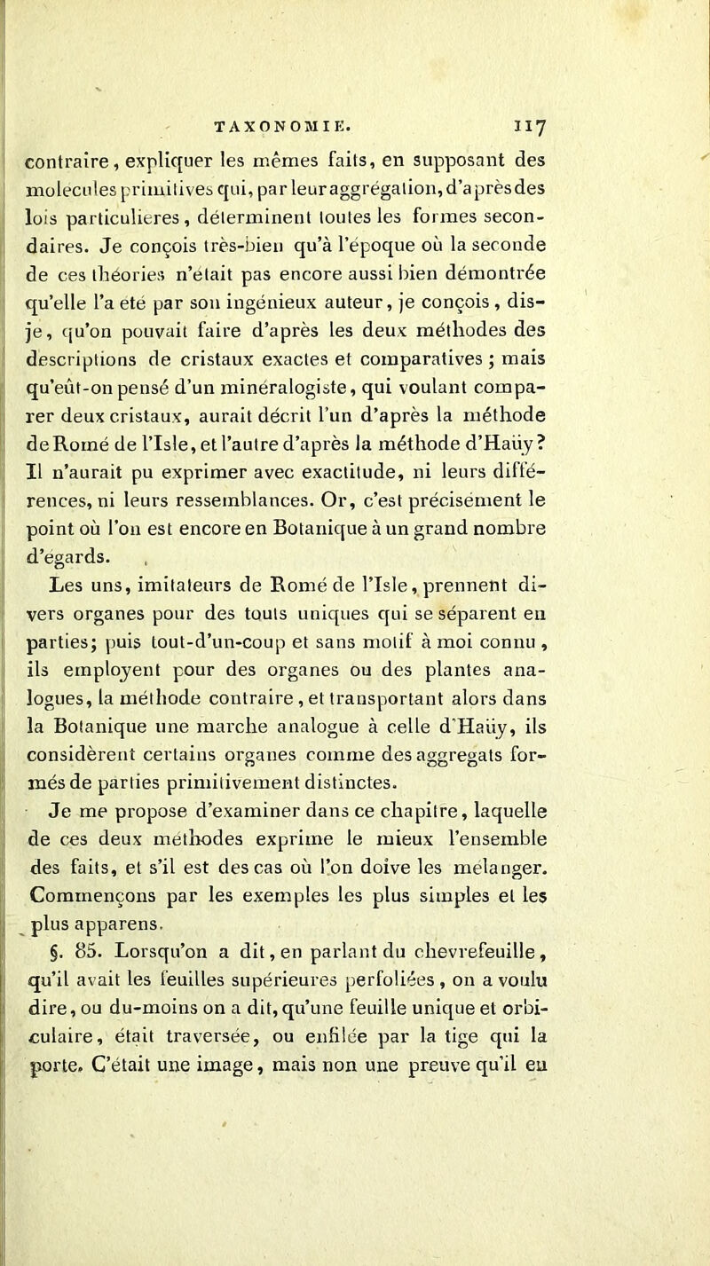 T A X O N 0 JVII K. “7 contraire, expliquer les mêmes faits, en supposant des molécules primitives qui, par leur aggrégalion, d’aprèsdes lois particulières, déterminent toutes les formes secon- daires. Je conçois très-bien qu’à l’époque où la seconde de ces théories n’était pas encore aussi bien démontrée qu’elle l’a été par son ingénieux auteur, je conçois , dis- je, qu’on pouvait faire d’après les deux méthodes des descriptions de cristaux exactes et comparatives ; mais qu’eût-on pensé d’un minéralogiste, qui voulant compa- rer deux cristaux, aurait décrit l’un d’après la méthode deRomé de l’Isle, et l’autre d’après la méthode d’Haüy ? Il n’aurait pu exprimer avec exactitude, ni leurs diffé- rences, ni leurs ressemblances. Or, c’est précisément le point où l’on est encore en Botanique à un grand nombre d’egards. Les uns, imitateurs de Romé de l’Isle, prennent di- vers organes pour des touts uniques qui se séparent en parties; puis tout-d’un-coup et sans motif à moi connu , ils emploient pour des organes ou des plantes ana- logues, la méthode contraire, et transportant alors dans la Botanique une marche analogue à celle d’Haiiy, ils considèrent certains organes comme des aggregats for- més de parties primitivement distinctes. Je me propose d’examiner dans ce chapitre, laquelle de ces deux méthodes exprime le mieux l’ensemble des faits, et s’il est des cas où l’on doive les mélanger. Commençons par les exemptes les plus simples et les plus apparens. §. 85. Lorsqu’on a dit, en parlant du chèvrefeuille, qu’il avait les feuilles supérieures perfoliées , on a voulu dire, ou du-moins on a dit,qu’une feuille unique et orbi- culaire, était traversée, ou enfilée par la tige qui la porte. C’était une image, mais non une preuve qu’il eu