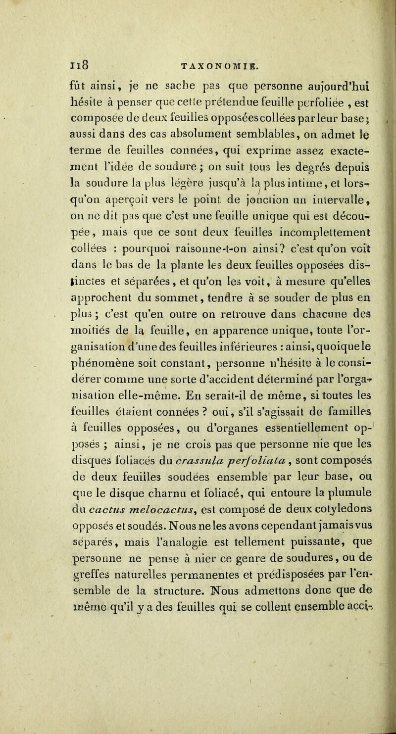 fût ainsi, je ne sache pas que personne aujourd’hui hésite à penser que cette prétendue feuille perfoliée , est composée de deux feuilles opposées collées parleur base; aussi dans des cas absolument semblables, on admet le terme de feuilles connées, qui exprime assez exacte- ment l’idée de soudure; on suit tous les degrés depuis la soudure la plus légère jusqu’à la plus intime, et lors-» qu’on aperçoit vers le point, de jonction un intervalle, on ne dit pas que c’est une feuille unique qui est décou-» pée, mais que ce sont deux feuilles incomplettement collées : pourquoi raisoune-t-on ainsi? c’est qu’on voit dans le bas de la plante les deux feuilles opposées dis- tinctes et séparées, et qu’on les voit, à mesure qu’elles approchent du sommet, tendre à se souder de plus en plus ; c’est qu’en outre on retrouve dans chacune des moitiés de la feuille, en apparence unique, toute l’or- ganisation d’une des feuilles inférieures : ainsi, quoique le phénomène soit constant, personne n’hésite à le consi- dérer comme une sorte d’accident déterminé par l’orga» pisation elle-même. En serait-il de même, si toutes les feuilles étaient connées ? oui, s’il s’agissait de familles à feuilles opposées, ou d’organes essentiellement op- posés ; ainsi, je ne crois pas que personne nie que les disques foliacés du crassula perfoliata , sont composés de deux feuilles soudées ensemble par leur base, ou que le disque charnu et foliacé, qui entoure la pluinule du cactus melocactus, est composé de deux cotylédons opposés et soudés. Nous ne les avons cependant jamais vus séparés, mais l’analogie est tellement puissante, que personne ne pense à nier ce genre de soudures, ou de greffes naturelles permanentes et prédisposées par l'en- semble de la structure. Nous admettons donc que de même qu’il y a des feuilles qui se collent ensemble acci»,