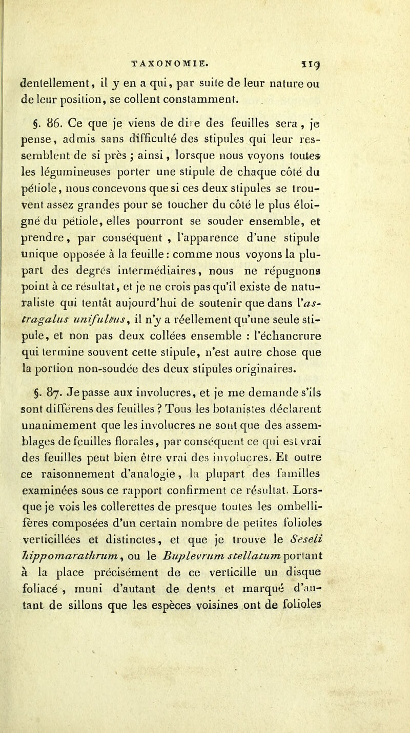 TAXONOMIE. ïig dentellement, il y en a qui, par suile de leur nature ou de leur position, se collent constamment. §. 86. Ce que je viens de dire des feuilles sera, je pense, admis sans difficulté des stipules qui leur res- semblent de si près ; ainsi, lorsque nous voyons toute» les légumineuses porter une stipule de chaque côté du pétiole, nous concevons que si ces deux stipules se trou- vent assez grandes pour se toucher du côté le plus éloi- gné du pétiole, elles pourront se souder ensemble, et prendre, par conséquent , l’apparence d’une stipule unique opposée à la feuille : comme nous voyons la plu- part des degrés intermédiaires, nous ne répugnons point à ce résultat, et je ne crois pas qu’il existe de natu- raliste qui tentât aujourd’hui de soutenir que dans l'as- tragalus unifulûus, il n’y a réellement qu’une seule sti- pule, et non pas deux collées ensemble : l’échancrure qui termine souvent cette stipule, n’est autre chose que la portion non-soudée des deux stipules originaires. §. 87. Je passe aux involuci'es, et je me demande s’ils sont différens des feuilles ? Tous les botanistes déclarent unanimement que les involucres ne sont que des assem- blages de feuilles florales, par conséquent ce qui est vrai des feuilles peut bien être vrai des involucres. Et outre ce raisonnement d’analogie, la plupart des familles examinées sous ce rapport confirment ce résultat. Lors- que je vois les collerettes de presque toutes les ombelli- fères composées d’un certain nombre de petites folioles verticillées et distinctes, et que je trouve le Seseii hippomarathrum, ou le Buplevrum stellatum portant à la place précisément de ce verticille un disque foliacé , muni d’autant de dents et marqué d’au- tant de sillons que les espèces voisines ont de folioles