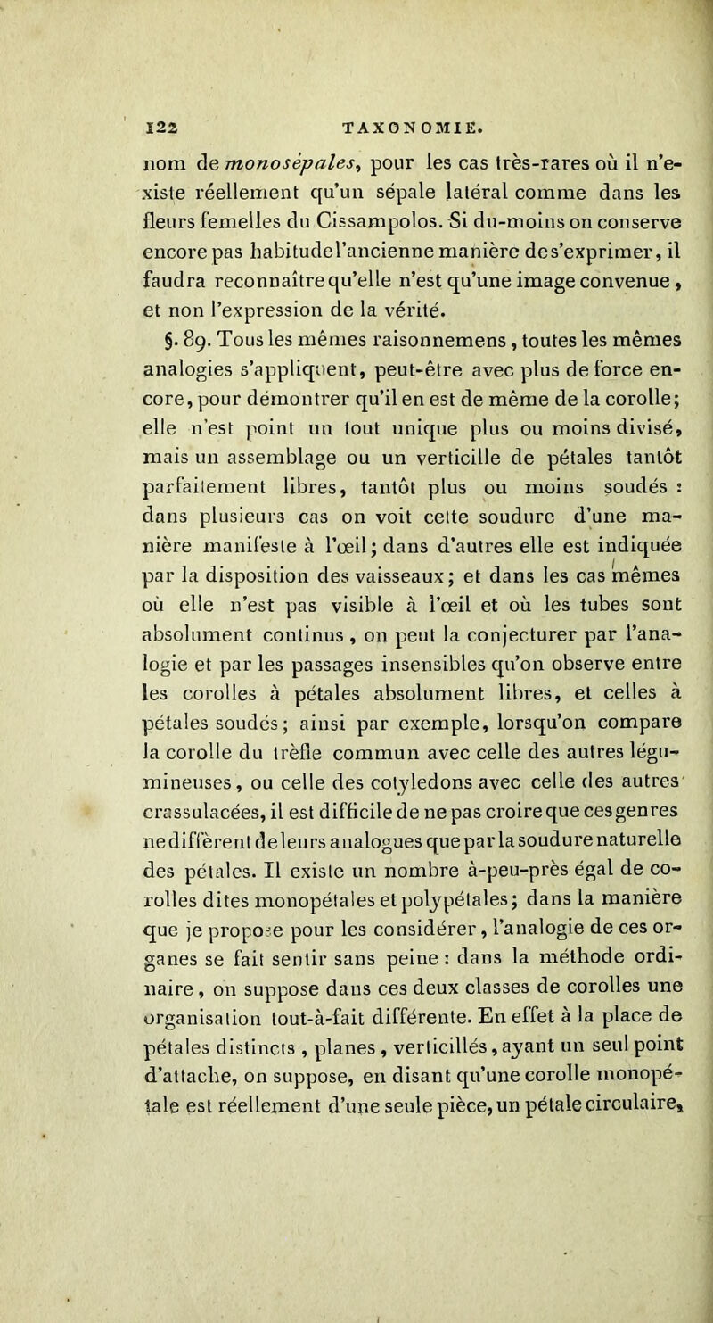 nom de monosépales, pour les cas très-rares où il n’e- xiste réellement qu’un sépale latéral comme dans les fleurs femelles du Cissampolos. Si du-moins on conserve encore pas habitudel’ancienne manière des’exprimer, il faudra reconnaître qu’elle n’est qu’une image convenue , et non l’expression de la vérité. §. 89. Tous les mêmes raisonnemens, toutes les mêmes analogies s’appliquent, peut-être avec plus de force en- core, pour démontrer qu’il en est de même de la corolle; elle n’est point un tout unique plus ou moins divisé, mais un assemblage ou un verticille de pétales tantôt parfaitement libres, tantôt plus ou moins soudés : dans plusieurs cas on voit cette soudure d’une ma- nière manifeste à l’œil; dans d’autres elle est indiquée par la disposition des vaisseaux; et dans les cas mêmes où elle n’est pas visible à l’œil et où les tubes sont absolument continus , on peut la conjecturer par l’ana- logie et par les passages insensibles qu’on observe entre les corolles à pétales absolument libres, et celles à pétales soudés ; ainsi par exemple, lorsqu’on compare la corolle du trèfle commun avec celle des autres légu- mineuses, ou celle des cotylédons avec celle des autres crassulacées, il est difficile de ne pas croire que ces genres ne diffèrent de leurs analogues que parla soudure naturelle des pétales. Il existe un nombre à-peu-près égal de co- rolles dites monopétales et polypétales ; dans la manière que je propose pour les considérer, l’analogie de ces or- ganes se fait sentir sans peine : dans la méthode ordi- naire , on suppose dans ces deux classes de corolles une organisation tout-à-fait différente. En effet à la place de pétales distincts , planes, verticillés,ayant un seul point d’attache, on suppose, en disant qu’une corolle monopé- tale est réellement d’une seule pièce, un pétale circulaire*