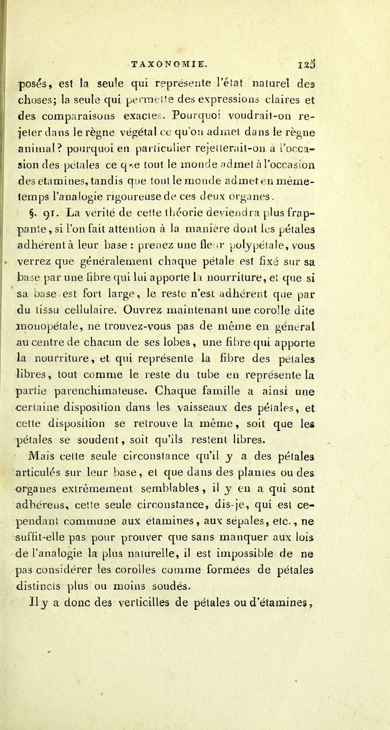 posés, est la seule qui représente l’état naturel des choses; la seule qui permette des expressions claires et des comparaisons exactes. Pourquoi voudrait-on re- jeter dans le règne végétal ce qu’on admet dans le règne animal? pourquoi en particulier rejetterait-on a t’occa- sion des pétales ce q-.e tout le inonde admet à l’occasion des etamines, tandis que toutlemonde admet en même- temps l’analogie rigoureuse de ces deux organes. §. 91. La vérité de cette théorie deviendra plus frap- pante, si l’on l'ait attention à la manière dont les pétales adhérent à leur base : prenez une fleur polypétale, vous verrez que généralement chaque pétale est fixé sur sa base par une fibre qui lui apporte la nourriture, et que si sa base est fort large, le reste n’est adhérent que par du tissu cellulaire. Ouvrez maintenant une corolle dite monopétale, ne trouvez-vous pas de même en général au centre de chacun de ses lobes, une fibre qui apporte la nourriture, et qui représente la fibre des petales libres, tout comme le reste du tube en représente la partie parenchimateuse. Chaque famille a ainsi une certaine disposition dans les vaisseaux des pétales, et cette disposition se retrouve la même, soit que les pétales se soudent, soit qu’ils restent libres. Mais cette seule circonstance qu’il y a des pétales articulés sur leur base, et que dans des plantes ou des organes extrêmement semblables, il y en a qui sont adhérens, cette seule circonstance, dis-je, qui est ce- pendant commune aux etamines, aux sépales, etc., ne suffit-elle pas pour prouver que sans manquer aux lois de l’analogie la plus naturelle, il est impossible de ne pas considérer les corolles comme formées de pétales distincts plus ou moins soudés. Il y a donc de3 verticilles de pétales ou d’étamines,