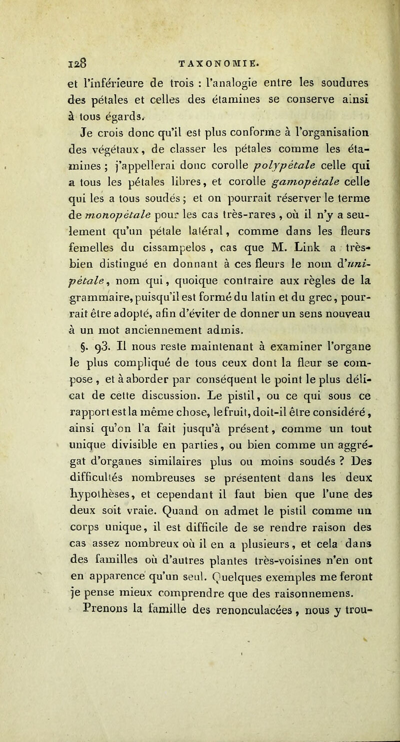 et l’inférieure de trois : l’analogie entre les soudures des pétales et celles des étamines se conserve ainsi à tous égards. Je crois donc qu’il est plus conforme à l’organisation des végétaux, de classer les pétales comme les éta- mines ; j’appellerai donc corolle polypétale celle qui a tous les pétales libres, et corolle gamopétale celle qui les a tous soudés ; et on pourrait réserver le terme de monopètale pour les cas très-rares , où il n’y a seu- lement qu’un pétale latéral, comme dans les fleurs femelles du cissampelos , cas que M. Link a très- bien distingué en donnant à ces fleurs le nom d'uni- pétale^ nom qui, quoique contraire aux règles de la grammaire, puisqu’il est formé du latin et du grec, pour- rait être adopté, afin d’éviter de donner un sens nouveau à un mot anciennement admis. §. 93. Il nous reste maintenant à examiner l’organe le plus compliqué de tous ceux dont la fleur se com- pose , et à aborder par conséquent le point le plus déli- cat de cette discussion. Le pistil, ou ce qui sous ce rapport est la même chose, le fruit, doit-il être considéré, ainsi qu’on l’a fait jusqu’à présent, comme un tout unique divisible en parties, ou bien comme un aggré- gat d’organes similaires plus ou moins soudés ? Des difficultés nombreuses se présentent dans les deux hypothèses, et cependant il faut bien que l’une des deux soit vraie. Quand on admet le pistil comme un corps unique, il est difficile de se rendre raison des cas assez nombreux où il en a plusieurs, et cela dans des familles où d’autres plantes très-voisines n’en ont en apparence qu’un seul. Quelques exemples me feront je pense mieux comprendre que des raisonnemens. Prenons la lamille des renonculacées, nous y trou-