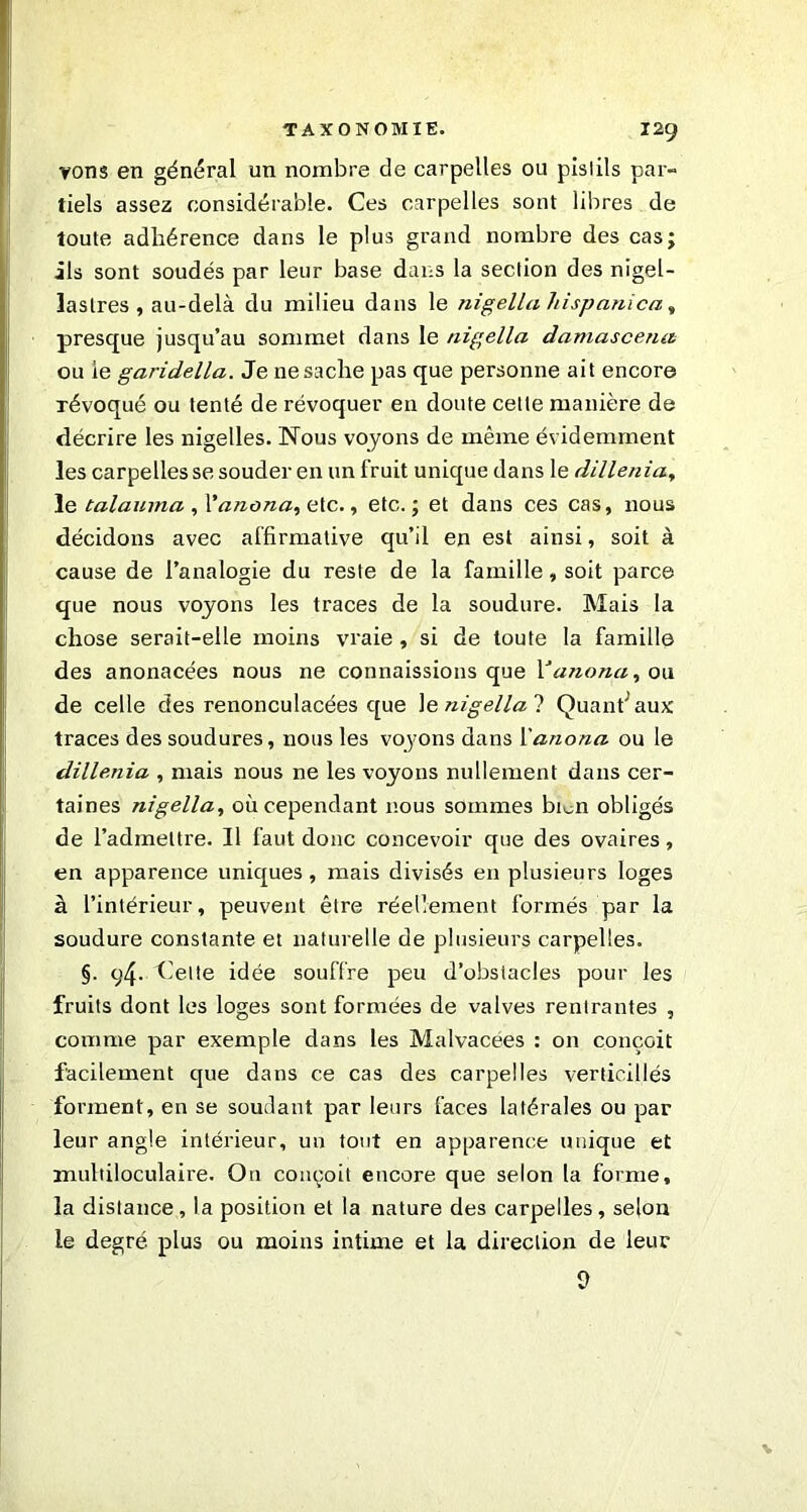 vons en général un nombre de carpelles ou pistils par- tiels assez considérable. Ces carpelles sont libres de toute adhérence dans le plus grand nombre des cas; ils sont soudés par leur base dans la section des nigel- lastres , au-delà du milieu dans le nigella hispanica, presque jusqu’au sommet dans le nigella damascena ou le garidella. Je ne sache pas que personne ait encore révoqué ou tenté de révoquer en doute cette manière de décrire les nigelles. Nous voyons de même évidemment les carpelles se souder en un fruit unique dans le dillenia, le talauma , l’anona, etc., etc.; et dans ces cas, nous décidons avec affirmative qu’il en est ainsi, soit à cause de l’analogie du reste de la famille, soit parce que nous voyons les traces de la soudure. Mais la chose serait-elle moins vraie , si de toute la famille des anonacées nous ne connaissions que Yanona, ou de celle des renonculacées que le nigella ? Quant' aux traces des soudures, nous les voyons dans l'anona ou le dillenia , mais nous ne les voyons nullement dans cer- taines nigella, où cependant nous sommes bim obligés de l’admettre. Il faut donc concevoir que des ovaires, en apparence uniques, mais divisés en plusieurs loges à l’intérieur, peuvent être réellement formés par la soudure constante et naturelle de plusieurs carpelles. §. 94. Helte idée souffre peu d’obstacles pour les fruits dont les loges sont formées de valves rentrantes , comme par exemple dans les Malvacées : on conçoit facilement que dans ce cas des carpelles verticillés forment, en se soudant par leurs faces latérales ou par leur angle intérieur, un tout en apparence unique et multiloculaire. On conçoit encore que selon ta forme, la distance, la position et la nature des carpelles, selon le degré, plus ou moins intime et la direction de leur 0