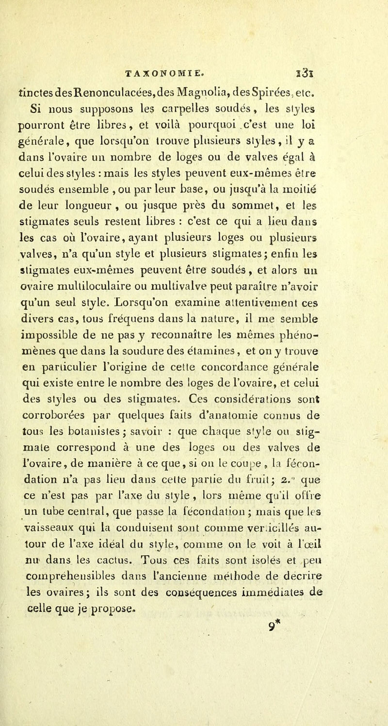 tinctesdesR.enonculacées,des Magnolia, desSpirées, etc. Si nous supposons les carpelles soudés, les styles pourront être libres, et voilà pourquoi c’est une loi générale, que lorsqu’on trouve plusieurs styles, il y a dans l’ovaire un nombre de loges ou de valves égal à celui des styles : mais les styles peuvent eux-mêmes être soudés ensemble , ou par leur base, ou jusqu’à la moitié de leur longueur, ou jusque près du sommet, et les stigmates seuls restent libres : c’est ce qui a lieu dans les cas où l’ovaire, ayant plusieurs loges ou plusieurs valves, n’a qu’un style et plusieurs stigmates; enfin les stigmates eux-mêmes peuvent être soudés, et alors un ovaire multiloculaire ou multivalve peut paraître n’avoir qu’un seul style. Lorsqu’on examine attentivement ces divers cas, tous fréquens dans la nature, il me semble impossible de ne pas y reconnaître les mêmes phéno- mènes que dans la soudure des étamines, et on y trouve en particulier l’origine de celle concordance générale qui existe entre le nombre des loges de l’ovaire, et celui des styles ou des stigmates. Ces considérations sont corroborées par quelques faits d’anatomie connus de tous les botanistes; savoir : que chaque style ou stig- mate correspond à une des loges ou des valves de l’ovaire, de manière à ce que, si on le coupe , la fécon- dation n’a pas lieu dans celte partie du fruit; 2. que ce n’est pas par l’axe du style , lors même qu’il offre un tube central, que passe la fécondation ; mais que les vaisseaux qui la conduisent sont comme ver.icillés au- tour de l’axe idéal du style, comme on le voit à l'œil nu dans les cactus. Tous ces faits sont isolés et peu compréhensibles dans l’ancienne méthode de décrire les ovaires ; ils sont des conséquences immédiates de celle que je propose. 9*