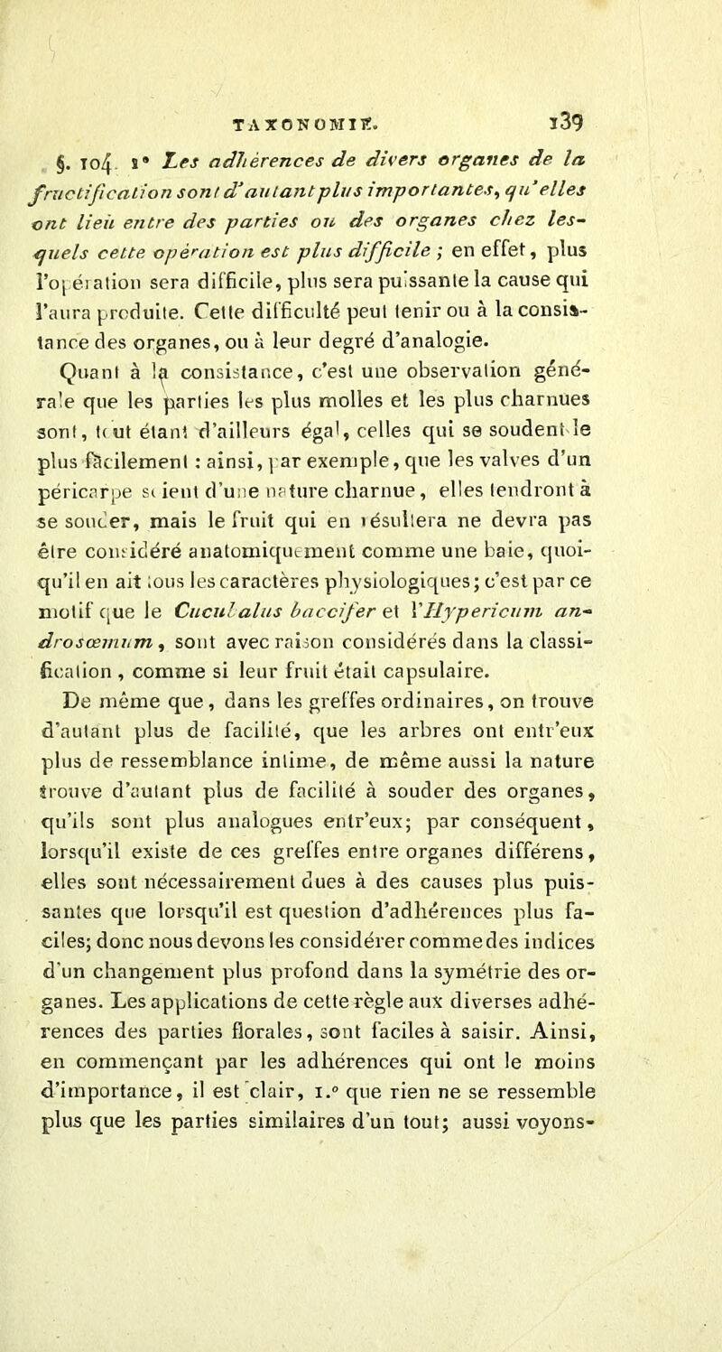§. To4 s® I« adhérences de divers organes de la fructification sont d’autant plus importantes, qu’elles ont lieii entre des parties on des organes chez les- quels cette opération est plus difficile ; en effet, plus l’oj ération sera difficile, plus sera puissante la cause qui l’aura produite. Cette difficulté peut tenir ou à la consis- tance des organes, ou à leur degré d’analogie. Quant à 1^ consistance, c’est une observation géné- rale que les parties les plus molles et les plus charnues sont, t(ut étant d’ailleurs égal, celles qui se soudent le plus facilement : ainsi, par exemple, que les valves d’un péricarpe sc ient d’une nature charnue, elles tendront à se soucier, mais le fruit qui en îésullera ne devra pas être considéré anatomiquement comme une baie, quoi- qu’il en ait tous les caractères physiologiques; c’est par ce motif que le Cuculalus baccifer et VHypericum an- drosœmum , sont avec raison considérés dans la classi- fication , comme si leur fruit était capsulaire» De même que , dans les greffes ordinaires, on trouve d’autant plus de facilité, que les arbres ont enlr’eux plus de ressemblance intime, de même aussi la nature trouve d’autant plus de facilité à souder des organes, qu’ils sont plus analogues entr’eux; par conséquent, lorsqu'il existe de ces greffes entre organes différens, elles sont nécessairement dues à des causes plus puis- santes cpie lorsqu’il est question d’adhérences pilus fa- ciles; donc nous devons les considérer comme des indices d'un changement plus profond dans la symétrie des or- ganes. Les applications de cette règle aux diverses adhé- rences des parties florales, sont faciles à saisir. Ainsi, en commençant par les adhérences qui ont le moins d’importance, il est clair, i.° que rien ne se ressemble plus que les parties similaires d’un tout; aussi voyons-