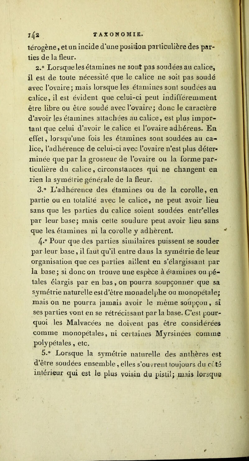 térogène, et un incide d'une position particulière des par- ties de la fleur. 2. ° Lorsque les étamines ne sont pas soudées au calice, il est de toute nécessité que le calice ne soit pas soudé avec l’ovaire; mais lorsque les étamines son! soudées au calice, il est évident que celui-ci peut indifféremment être libre ou être soudé avec l’ovaire; donc le caractère d’avoir les étamines attachées au calice, est plus impor- tant que celui d’avoir le calice et l’ovaire adhérens. En effet, lorsqu’une fois les étamines sont soudées au ca- lice, l’adhérence de celui-ci avec l’ovaire n’est plus déter* minée que par la grosseur de l’ovaire ou la forme par- ticulière du calice, circonstances qui ne changent en rien la symétrie générale de la fleur. 3. ° L’adhérence des étamines ou de la corolle, en partie ou en totalité avec le calice, ne peut avoir lieu sans que les parties du calice soient soudées entr’elles par leur base; mais celte soudure peut avoir lieu sans que les étamines ni la corolle y adhèrent. 4.0 Pour que des parties similaires puissent se souder par leur base, il faut qu’il entre dans la symétrie de leur organisation que ces parties aillent en s’élargissant par la base ; si donc on trouve une espèce à étamines ou pé- tales élargis par en bas, on pourra soupçonner que sa symétrie naturelle est d’être monadelphe ou monopétale; mais on ne pourra jamais avoir le même soupçon, si ses parties vont en se rétrécissant par la base. C’est pour- quoi les Malvacées ne doivent pas être considérées comme monopétales, ni certaines Myrsinées comme polypétales, etc. 5.° Lorsque la symétrie naturelle des anthères est d’être soudées ensemble, elles s’ouvrent toujours du cité intérieur qui est le plus voisin du pistil; mais lorsque