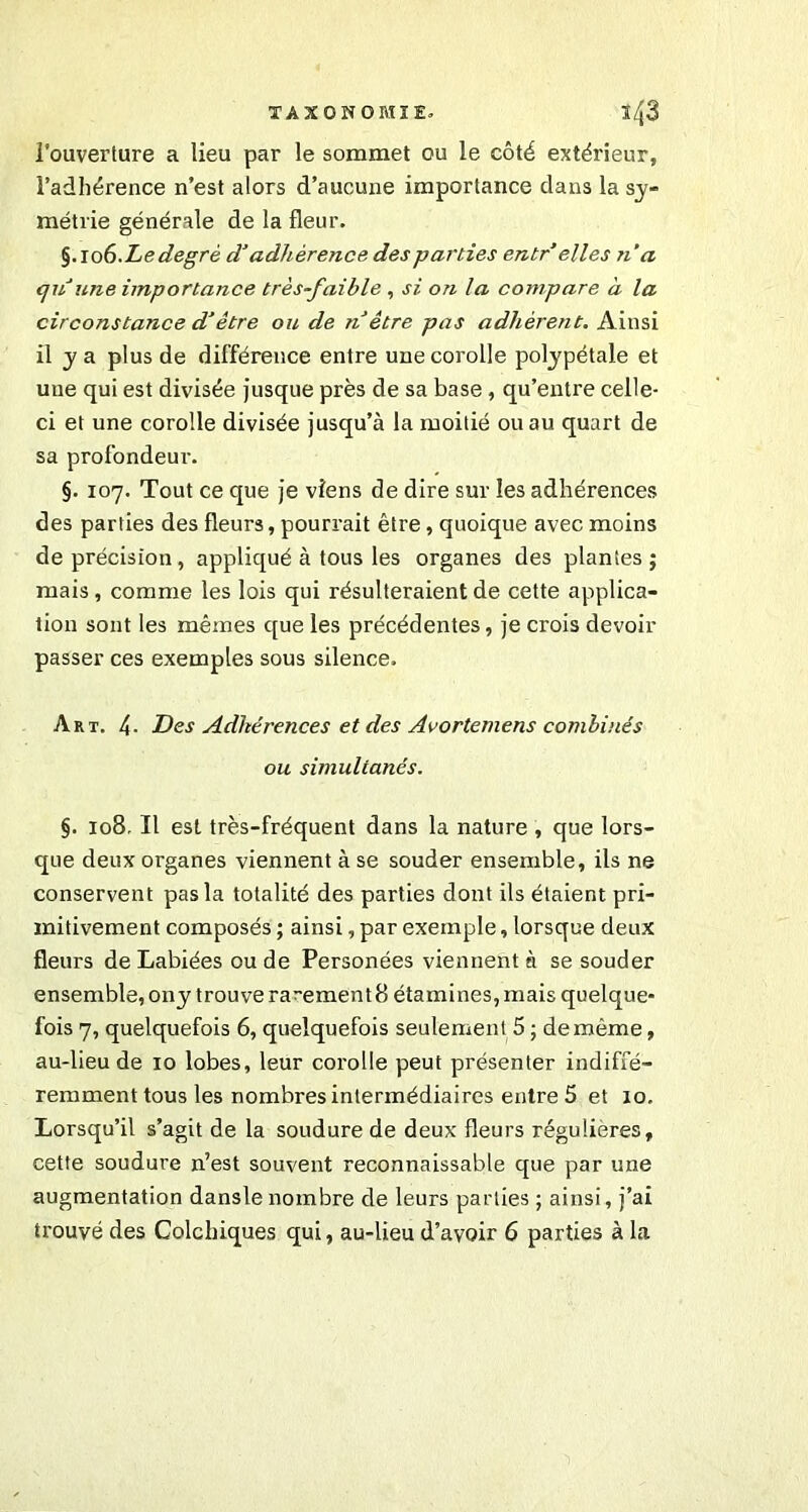 l’ouverture a lieu par le sommet ou le côté extérieur, l’adhérence n’est alors d’aucune importance dans la sy- métrie générale de la fleur. §.106.Le degré d’adhérence des parties entr elles n a qu'une importance très-faible , si on la compare à la circonstance d’être ou de n être pas adhèrent. Ainsi il y a plus de différence entre une corolle polypétale et une qui est divisée jusque près de sa base, qu’entre celle- ci et une corolle divisée jusqu’à la moitié ou au quart de sa profondeur. §. 107. Tout ce que je viens de dire sur les adhérences des parties des fleurs, pourrait être, quoique avec moins de précision , appliqué à tous les organes des plantes ; mais, comme les lois qui résulteraient de cette applica- tion sont les mêmes que les précédentes, je crois devoir passer ces exemples sous silence. Art. 4- Des Adhérences et des Avortemens combinés ou simultanés. §. 108. Il est très-fréquent dans la nature , que lors- que deux organes viennent à se souder ensemble, ils ne conservent pas la totalité des parties dont ils étaient pri- mitivement composés ; ainsi, par exemple, lorsque deux fleurs de Labiées ou de Personées viennent à se souder ensemble, ony trouve rarement 8 étamines, mais quelque- fois 7, quelquefois 6, quelquefois seulement 5 ; de même, au-lieu de 10 lobes, leur corolle peut présenter indiffé- remment tous les nombres intermédiaires entre 5 et 10. Lorsqu’il s’agit de la soudure de deux fleurs régulières, cette soudure n’est souvent reconnaissable que par une augmentation dansle nombre de leurs parties ; ainsi, j’ai trouvé des Colchiques qui, au-lieu d’avoir 6 parties à la