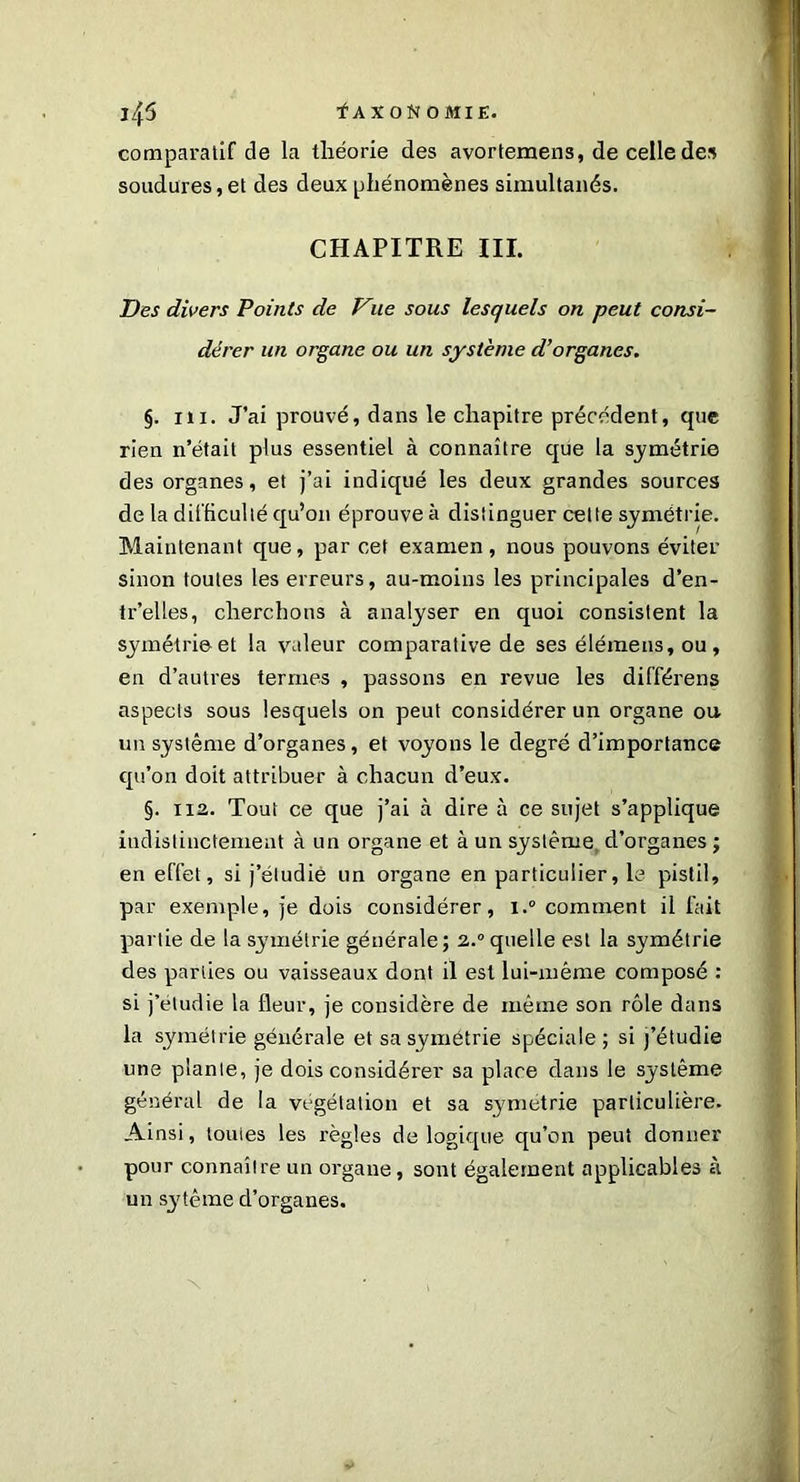comparatif de la théorie des avortemens, de celle des soudures, et des deux phénomènes simultanés. CHAPITRE III. Des divers Points de Vue sous lesquels on peut consi- dérer un organe ou un système d’organes. <j. ni. J’ai prouvé, dans le chapitre précédent, que rien n’était plus essentiel à connaître que la symétrie des organes, et j’ai indiqué les deux grandes sources de la difficulté qu’on éprouve à distinguer cette symétrie. Maintenant que, par cet examen, nous pouvons éviter sinon toutes les erreurs, au-moins les principales d’en- tr’elles, cherchons à analyser en quoi consistent la symétrie et la valeur comparative de ses élémens, ou, en d’autres termes , passons en revue les différens aspects sous lesquels on peut considérer un organe ou un système d’organes, et voyons le degré d’importance qu’on doit attribuer à chacun d’eux. §. 112. Tout ce que j’ai à dire à ce sujet s’applique indistinctement à un organe et à un système d’organes ; en effet, si j’étudie un organe en particulier, le pistil, par exemple, je dois considérer, i.° comment il fait partie de la symétrie générale; 2.0 quelle est la symétrie des parties ou vaisseaux dont il est lui-même composé : si j’étudie la fleur, je considère de même son rôle dans la symétrie générale et sa symétrie spéciale ; si j’étudie une plante, je dois considérer sa place clans le système général de la végétation et sa symétrie particulière. Ainsi, toutes les règles de logique qu’on peut donner pour connaître un organe, sont également applicables à un S3'tême cl’organes.