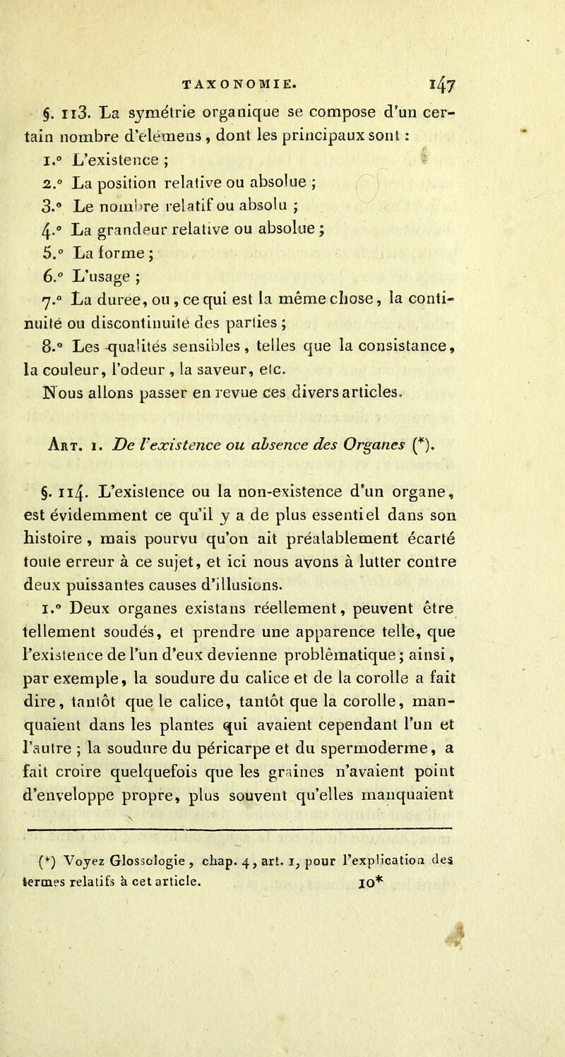 I TAXONOMIE. l47 §. Ii3. La symétrie organique se compose d’un cer- tain nombre d'elémens, dont les principaux sont : . !‘ l.° L’existence ; 2° La position relative ou absolue ; 3.° Le nombre relatif ou absolu ; 4-° La grandeur relative ou absolue j 5. ° La lorme ; 6. ° L’usage ; 7.0 La duree, on , ce qui est la même chose, la conti- nuité ou discontinuité des parties ; 8-° Les-qualités sensibles , telles que la consistance, la couleur, l’odeur , la saveur, etc. Nous allons passer en revue ces divers articles. Art. 1. De Vexistence ou absence des Organes (*). §. 114. L’existence ou la non-existence d’un organe, est évidemment ce qu’il y a de plus essentiel dans son histoire , mais pourvu qu’on ait préalablement écarté toute erreur à ce sujet, et ici nous avons à lutter contre deux puissantes causes d’illusions. 1. Deux organes existans réellement, peuvent être tellement soudés, et prendre une apparence telle, que l’existence de l’un d’eux devienne problèmatique ; ainsi, par exemple, la soudure du calice et de la corolle a fait dire, tantôt que le calice, tantôt que la corolle, man- quaient dans les plantes qui avaient cependant l’un et l’autre ; la soudure du péricarpe et du spermoderme, a fait croire quelquefois que les graines n’avaient point d’enveloppe propre, plus souvent qu’elles manquaient (*) Voyez Glossologie , chap. 4, art. 1, pour l’explication des termes relatifs à cet article. jO*
