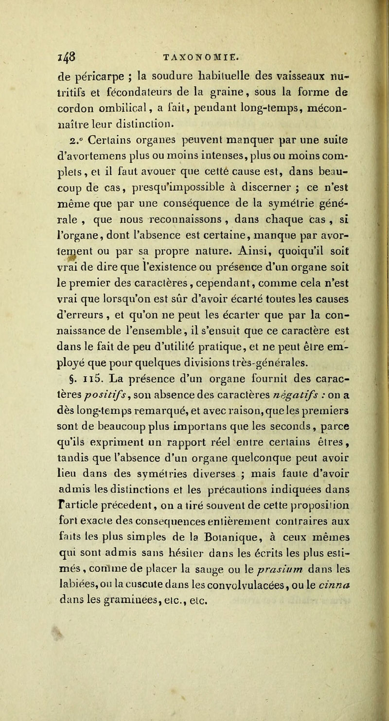 de péricarpe ; la soudure habituelle des vaisseaux nu- tritifs et fécondateurs de la graine, sous la forme de cordon ombilical, a fait, pendant long-temps, mécon- naître leur distinction. 2.0 Certains organes peuvent manquer par une suite d’avortemens plus ou moins intenses, plus ou moins com- plets, et il faut avouer que cetté cause est, dans beau- coup de cas, presqu’impossible à discerner ; ce n’est même que par une conséquence de la symétrie géné- rale , que nous reconnaissons , dans chaque cas , si l’organe, dont l’absence est certaine, manque par avor- leigent ou par sa propre nature. Ainsi, quoiqu’il soit vrai de dire que l’existence ou présence d’un organe soit le premier des caractères, cependant, comme cela n’est vrai que lorsqu’on est sûr d’avoir écarté toutes les causes d’erreurs, et qu’on ne peut les écarter que par la con- naissance de l’ensemble, il s’ensuit que ce caractère est dans le fait de peu d’utilité pratique, et ne peut être em- ployé que pour quelques divisions très-générales. §. n5. La présence d’un organe fournil des carac- tères positifs, son absence des caractères négatifs : on a dès long-temps remarqué, et avec raison, que les premiers sont de beaucoup plus importans que les seconds, parce qu’ils expriment un rapport réel entre certains êtres, tandis que l’absence d’un organe quelconque peut avoir lieu dans des symétries diverses ; mais faute d’avoir admis les distinctions et les précautions indiquées dans rarticle précèdent, on a tiré souvent de cette proposition fort exacte des conséquences entièrement contraires aux faits les plus simples de la Botanique, à ceux mêmes qui sont admis sans hésiter dans les écrits les plus esti- més , comme de placer la sauge ou le prasium dans les labiées, ou la cuscute dans les convolvulacées, ou le cinna dans les graminées, etc., etc.