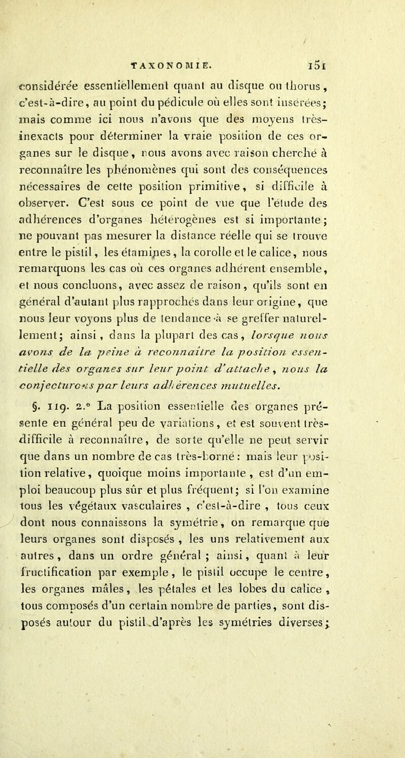 considérée essentiellement quant au disque ou tliorus, c’est-à-dire, au point du pédicule où elles sont insérées; mais comme ici nous n’avons que des moyens très- inexacts pour déterminer la vraie position de ces or- ganes sur le disque, nous avons avec raison cherché à reconnaître les phénomènes qui sont des conséquences nécessaires de cette position primitive, si difficile à observer. C’est sous ce point de vue que l’étude des adhérences d’organes hétérogènes est si importante; ne pouvant pas mesurer la distance réelle qui se trouve entre le pistil, les étamipes, la corolle et le calice, nous remarquons les cas où ces organes adhérent ensemble, et nous concluons, avec assez de raison, qu’ils sont en général d’autant plus rapprochés dans leur origine, que nous leur voyons plus de tendance-à se greffer naturel- lement; ainsi, dans la plupart des cas, lorsque nous avons de la. peine à reconnaître la position essen- tielle des organes sur leur point d‘attache , nous la conjecturons par leurs adhérences mutuelles. §. 119. 2.0 La position essentielle des organes pré- sente en général peu de variations, et est souvent très- difficile à reconnaître, de sorte qu’elle ne peut servir que dans un nombre de cas très-borné: mais leur posi- tion relative, quoique moins importante, est d’un em- ploi beaucoup plus sûr et plus fréquent; si l’on examine lous les végétaux vasculaires , c'est-à-dire , tous ceux dont nous connaissons la symétrie, on remarque crue leurs organes sont disposés , les uns relativement aux autres , dans un ordre général ; ainsi, quant à leur fructification par exemple, le pistil occupe le centre, les organes mâles, les pétales et les lobes du calice , tous composés d’un certain nombre de parties, sont dis- posés autour du pistil,d’après les symétries diverses;