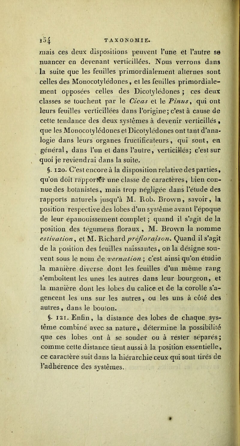 niais ces deux dispositions peuvent l’une et l’autre se nuancer en devenant verlicillées. Nous verrons dans la suite que les feuilles primordialenient alternes sont celles des Monocotylédones, et les feuilles primordiale- ment opposées celles des Dicotylédones ; ces deux classes se touchent par le Cicas et le Pinus, qui ont leurs feuilles verlicillées dans l’origine; c’est à cause de cette tendance des deux systèmes à devenir verticillés , que les Monocotylédones et Dicotylédones ont tant d’ana- logie dans leurs organes fruclificateurs, qui sont, en général, dans l’un et dans l’autre, verticillés; c’est sur quoi je reviendrai dans la suite. §. 120. C’est encore à la disposition relative des parties, qu’on doit rapporter une classe de caractères, bien con- nue des botanistes, mais trop négligée dans l’élude des rapports naturels jusqu’à M. Rob. Brown, savoir, la position respective des lobes d’un système avant l’époque de leur épanouissement complet ; quand il s’agit de la position des tégumens floraux , M. Brown la nomme estivation, et M. prèjloraison. Quand il s’agit de la position des feuilles naissantes, on la désigne sou- vent sous le nom de vernation ; c’est ainsi qu’on étudie la manière diverse dont les feuilles d’un même rang s’emboîtent les unes les autres dans leur bourgeon, et la manière dont les lobes du calice et de la corolle s’a- gencent les uns sur les autres, ou les uns à côté des autres, dans le boulon. §■ 121. Enfin, la distance des lobes de chaque sys- tème combiné avec sa nature, détermine la possibilité que ces lobes ont à se souder ou à rester séparés ; comme cette distance tient aussi à la position essentielle, ce caractère suit clans la hiérarchie ceux qui sont tirés de l’adhérence des systèmes.