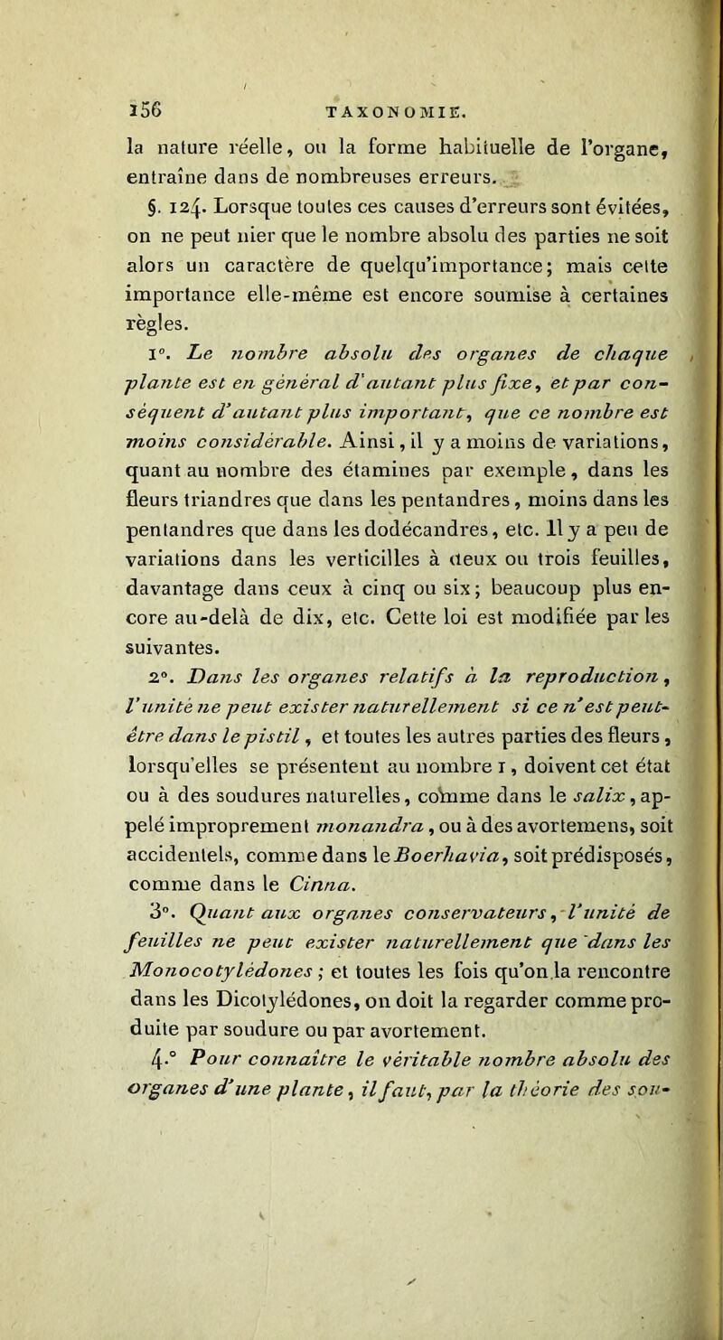 la nature réelle, ou la forme habituelle de l’organe, entraîne dans de nombreuses erreurs. §. 124. Lorsque toutes ces causes d’erreurs sont évitées, on ne peut nier que le nombre absolu des parties 11e soit alors un caractère de quelqu’importance; mais celte importance elle-même est encore soumise à certaines règles. 1°. Le nombre absolu clés organes de chaque -plante est en général d'autant plus fixe, et par con- séquent d’autant plus importants, qu,e ce nombre est moins considérable. Ainsi, il y a moins de variations, quant au nombre des étamines par exemple, dans les fleurs triandres que dans les pentandres, moins dans les pentandres que dans les dodécandres, etc. Il y a peu de variations dans les verticilles à deux ou trois feuilles, davantage dans ceux à cinq ou six ; beaucoup plus en- core au-delà de dix, etc. Cette loi est modifiée parles suivantes. 2°. Dans les organes relatifs à la reproduction, l’unité ne peut exister naturellement si ce nest peut- être dans le pistil, et toutes les autres parties des fleurs, lorsqu’elles se présentent au nombre 1, doivent cet état ou à des soudures naturelles, co'mme dans le salix, ap- pelé improprement monandra, ou à des avortemens, soit accidentels, comme dans 1 eBoerhavia, soit prédisposés, comme dans le Cirtna. 3°. Qliant aux organes conservateurs, l’unité de feuilles ne peut exister naturellement que dans les Monocotylèdones ; et toutes les fois qu’on la l'encontre dans les Dicotylédones, on doit la regarder comme pro- duite par soudure ou par avortement. 4.0 Pour connaître le véritable nombre absolu des organes d’une plante, il faut, par la théorie des sou-
