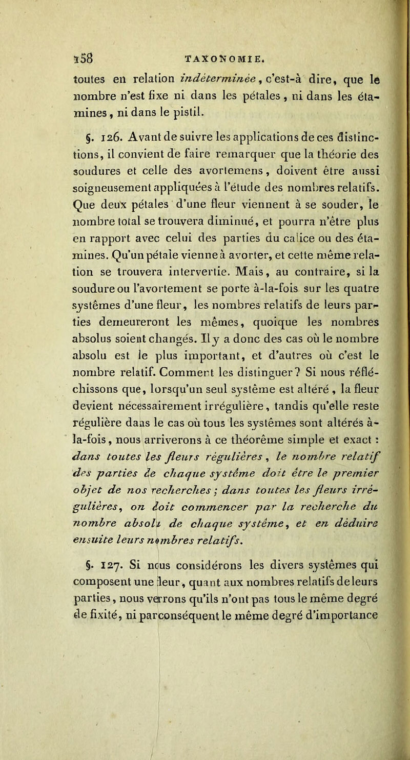 toutes eu relation indéterminée, c’est-à dire, que le nombre n’est fixe ni dans les pétales, ni dans les éta- mines , ni dans le pistil. §. 126. Avant de suivre les applications de ces distinc- tions, il convient de faire remarquer que la théorie des soudures et celle des avorlemens, doivent être aussi soigneusement appliquées à l’étude des nombres relatifs. Que deux pétales d’une fleur viennent à se souder, le nombre total se trouvera diminué, et pourra n’ètre plus en rapport avec celui des parties du calice ou des éta- mines. Qu’un pétale vienne à avorter, et cette même rela- tion se trouvera intervertie. Mais, au contraire, si la soudure ou l’avortement se porte à-la-fois sur les quatre systèmes d’une fleur, les nombres relatifs de leurs par- ties demeureront les mêmes, quoique les nombres absolus soient changés. Il y a donc des cas où le nombre absolu est le plus important, et d’autres où c’est le nombre relatif. Comment les distinguer? Si nous réflé- chissons que, lorsqu’un seul système est altéré , la fleur devient nécessairement irrégulière, tandis qu’elle reste régulière daas le cas où tous les systèmes sont altérés à- la-fois, nous arriverons à ce théorème simple et exact : dans toutes les fleurs régulières , le nombre relatif des -parties le chaque système doit être le premier objet de nos recherches ; dans toutes les fleurs irré- gulières, on doit commencer par la recherche du nombre absolu, de chaque système, et en déduire ensuite leurs nombres relatifs. §. 127. Si nous considérons les divers systèmes qui composent une leur, quant aux nombres relatifs de leurs parties, nous verrons qu’ils n’ont pas tous le même degré de fixité, ni parconséquent le même degré d’importance