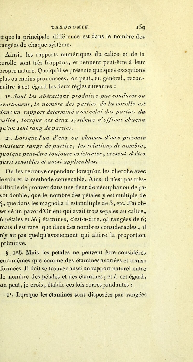 TAXONOMIE. 1S9 2t que la principale différence est dans le nombre des rangées de chaque système. Ainsi, les rapports numériques du calice et de la rorolle sont très-frappans, et tiennent peut-être à leur propre nature. Quoiqu’il se présente quelques exceptions plus ou moins prononcées, on peut, en général, recon- naître à cet égard les deux règles suivantes : 1°. Sauf les abèrations -produites par soudures ou avortement, le nombre des parties de la corolle est la ns un rapport déterminé avec celui des parties du calice, lorsque ces deux systèmes n offrent chacun qu un seul rang départies. 2°. Lorsque l'un d’eux ou chacun d’eux présente plusieurs rangs de parties, les relations de nombre, quoique peut-être toujours existantes , cessent d'être aussi sensibles et aussi applicables. On les retrouve cependant lorsqu’on les cherche avec le soin et la méthode convenable. Ainsi il 11’est pas très- difficile de prouver dans une fleur de nénuphar ou de pa- vot double, que le nombre des pétales y est multiple de £, que dans les magnolia il est multiple de 3, etc. J’ai ob- servé un pavot d’Orient qui avait trois sépales au calice, 6 pétales et 56\ étamines, c’est-à-dire, g4 rangées de 6; mais il est rare que dans des nombres considérables , il n’y ait pas quelqu’avortement qui altère la proportion primitive. §. 128. Mais les pétales ne peuvent être considérés eux-mêmes que comme des étamines avortées et trans- formées. Il doit se trouver aussi un rapport naturel entre le nombre des pétales et des étamines ; et à cet égard, on peut, je crois, établir ces lois correspondantes :